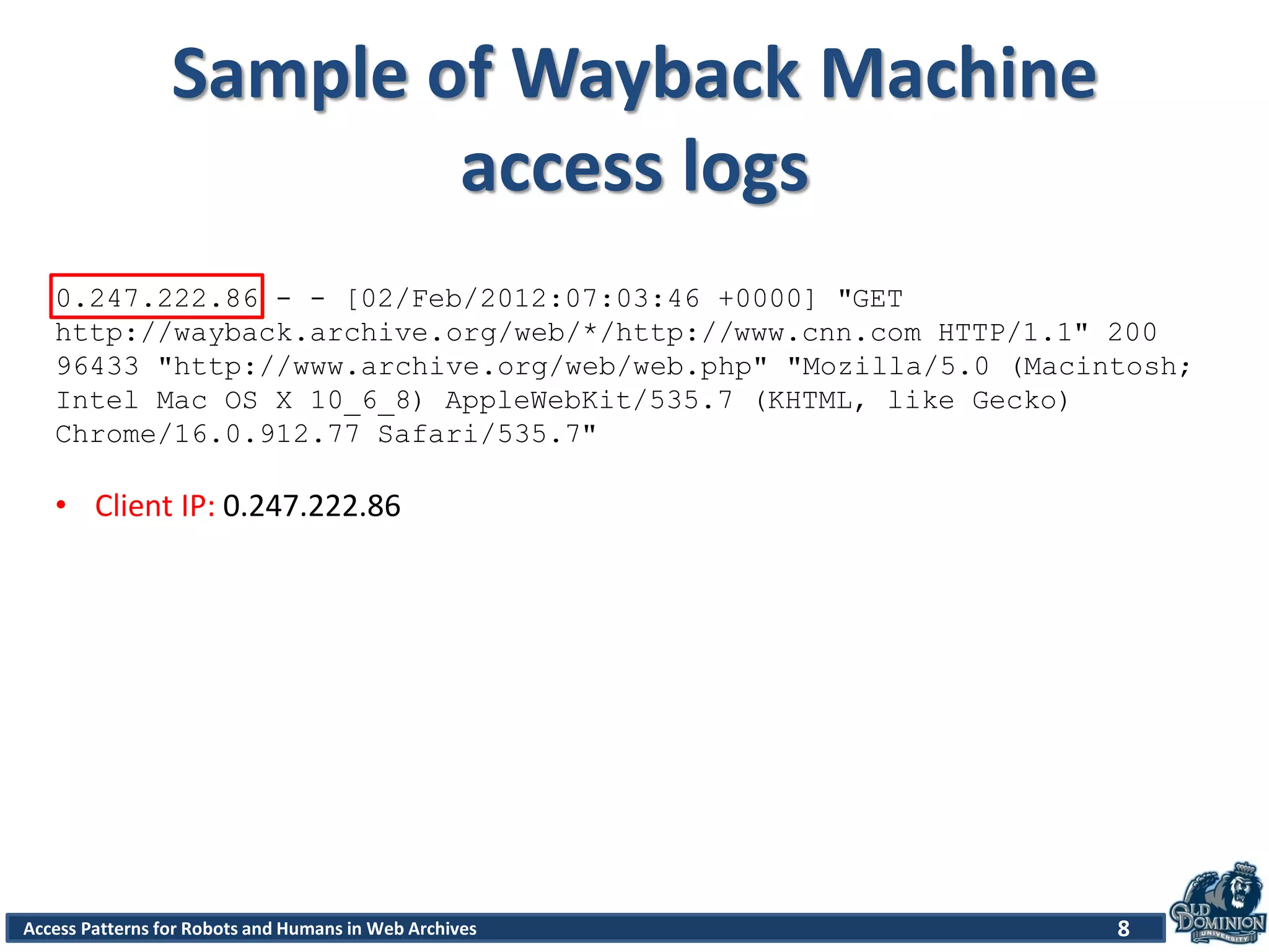 Access Patterns for Robots and Humans in Web Archives
Sample of Wayback Machine
access logs
8
0.247.222.86 - - [02/Feb/2012:07:03:46 +0000] "GET
http://wayback.archive.org/web/*/http://www.cnn.com HTTP/1.1" 200
96433 "http://www.archive.org/web/web.php" "Mozilla/5.0 (Macintosh;
Intel Mac OS X 10_6_8) AppleWebKit/535.7 (KHTML, like Gecko)
Chrome/16.0.912.77 Safari/535.7"
• Client IP: 0.247.222.86
 