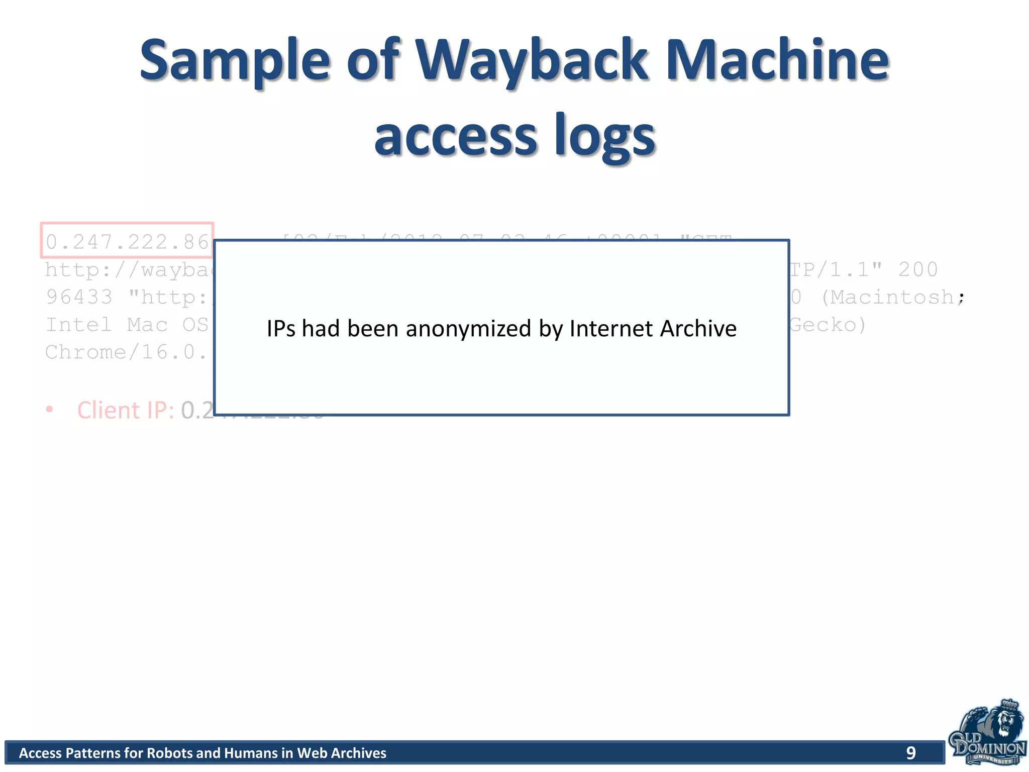 Access Patterns for Robots and Humans in Web Archives
Sample of Wayback Machine
access logs
9
0.247.222.86 - - [02/Feb/2012:07:03:46 +0000] "GET
http://wayback.archive.org/web/*/http://www.cnn.com HTTP/1.1" 200
96433 "http://www.archive.org/web/web.php" "Mozilla/5.0 (Macintosh;
Intel Mac OS X 10_6_8) AppleWebKit/535.7 (KHTML, like Gecko)
Chrome/16.0.912.77 Safari/535.7"
• Client IP: 0.247.222.86
IPs had been anonymized by Internet Archive
 