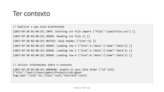Ter contexto
// Explicar o que está acontecendo
[2017-07-20 02:48:25] INFO: Starting csv file import {"file":"/path/file.csv"} []
[2017-07-20 02:48:25] DEBUG: Reading csv file [] []
[2017-07-20 02:48:25] NOTICE: Skip header {"line":1} []
[2017-07-20 02:48:25] DEBUG: Loading row 2 {"line":2,"data":{"some":"data"}} []
[2017-07-20 02:48:25] DEBUG: Loading row 3 {"line":3,"data":{"some":"data"}} []
[2017-07-20 02:48:25] DEBUG: Loading row 4 {"line":4,"data":{"some":"data"}} []
// Incluir informações sobre o contexto
[2017-07-20 02:48:25] WARNING: Unable to sync Sale Order {"id":123}
{"file":"/mnt/c/Users/gabri/Projects/tdc/good-
logs.php","line":32,"class":null,"function":null}
Meetup PHP Vale
 