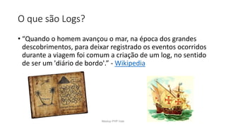 O que são Logs?
• “Quando o homem avançou o mar, na época dos grandes
descobrimentos, para deixar registrado os eventos ocorridos
durante a viagem foi comum a criação de um log, no sentido
de ser um 'diário de bordo'.” - Wikipedia
Meetup PHP Vale
 