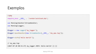 Exemplos
<?php
require_once __DIR__ . '/vendor/autoload.php';
use MonologHandlerStreamHandler;
use MonologLogger;
$logger = new Logger('my_logger');
$logger->pushHandler(new StreamHandler(__DIR__.'/my_app.log'));
$logger->info('Hello World!');
// my_app.log:
[2017-07-20 00:51:27] my_logger.INFO: Hello World! [] []
Meetup PHP Vale
 