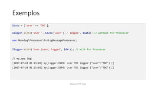 Exemplos
$data = ['user' => 'TDC'];
$logger->info('User '. $data['user'] .' logged', $data); // without Psr Processor
use MonologProcessorPsrLogMessageProcessor;
$logger->info('User {user} logged', $data); // with Psr Processor
// my_app.log:
[2017-07-20 01:25:02] my_logger.INFO: User TDC logged {"user":"TDC"} []
[2017-07-20 01:25:02] my_logger.INFO: User TDC logged {"user":"TDC"} []
Meetup PHP Vale
 