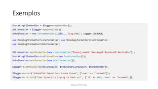 Exemplos
$rotatingFileHandler = $logger->popHandler();
$fileHandler = $logger->popHandler();
$htmlHandler = new StreamHandler(__DIR__.'/log.html', Logger::DEBUG);
use MonologFormatterLineFormatter; use MonologFormatterJsonFormatter;
use MonologFormatterHtmlFormatter;
$fileHandler->setFormatter(new LineFormatter("%level_name%: %message% %context% %extra%n"));
$rotatingFileHandler->setFormatter(new JsonFormatter());
$htmlHandler->setFormatter(new HtmlFormatter());
$logger->setHandlers([$fileHandler, $rotatingFileHandler, $htmlHandler]);
$logger->error('Unhandled Expection: Lorem ipsum', ['user' => 'locaweb']);
$logger->critical('User {user} is trying to hack us!', ['id' => 666, 'user' => 'locaweb',]);
Meetup PHP Vale
 