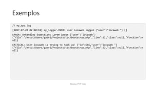 Exemplos
// my_app.log
[2017-07-20 02:00:18] my_logger.INFO: User locaweb logged {"user":"locaweb "} []
ERROR: Unhandled Expection: Lorem ipsum {"user":"locaweb"}
{"file":"/mnt/c/Users/gabri/Projects/tdc/bootstrap.php","line":51,"class":null,"function":n
ull}
CRITICAL: User locaweb is trying to hack us! {"id":666,"user":"locaweb "}
{"file":"/mnt/c/Users/gabri/Projects/tdc/bootstrap.php","line":52,"class":null,"function":n
ull}
Meetup PHP Vale
 