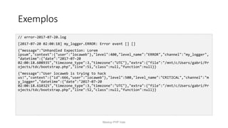 Exemplos
// error-2017-07-20.log
[2017-07-20 02:00:18] my_logger.ERROR: Error event [] []
{"message":"Unhandled Expection: Lorem
ipsum","context":{"user":"locaweb"},"level":400,"level_name":"ERROR","channel":"my_logger",
"datetime":{"date":"2017-07-20
02:00:18.608935","timezone_type":3,"timezone":"UTC"},"extra":{"file":"/mnt/c/Users/gabri/Pr
ojects/tdc/bootstrap.php","line":51,"class":null,"function":null}}
{"message":"User locaweb is trying to hack
us!","context":{"id":666,"user":"locaweb"},"level":500,"level_name":"CRITICAL","channel":"m
y_logger","datetime":{"date":"2017-07-20
02:00:18.610325","timezone_type":3,"timezone":"UTC"},"extra":{"file":"/mnt/c/Users/gabri/Pr
ojects/tdc/bootstrap.php","line":52,"class":null,"function":null}}
Meetup PHP Vale
 