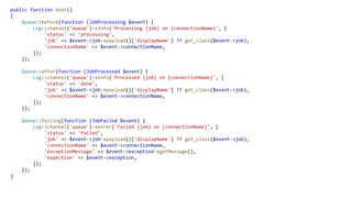 public function boot()
{
Queue::before(function (JobProcessing $event) {
Log::channel('queue')->info('Processing {job} on {connectionName}', [
'status' => 'processing',
'job' => $event->job->payload()['displayName'] ?? get_class($event->job),
'connectionName' => $event->connectionName,
]);
});
Queue::after(function (JobProcessed $event) {
Log::channel('queue')->info('Processed {job} on {connectionName}', [
'status' => 'done',
'job' => $event->job->payload()['displayName'] ?? get_class($event->job),
'connectionName' => $event->connectionName,
]);
});
Queue::failing(function (JobFailed $event) {
Log::channel('queue')->error('Failed {job} on {connectionName}', [
'status' => 'failed',
'job' => $event->job->payload()['displayName'] ?? get_class($event->job),
'connectionName' => $event->connectionName,
'exceptionMessage' => $event->exception->getMessage(),
'expection' => $event->exception,
]);
});
}
 