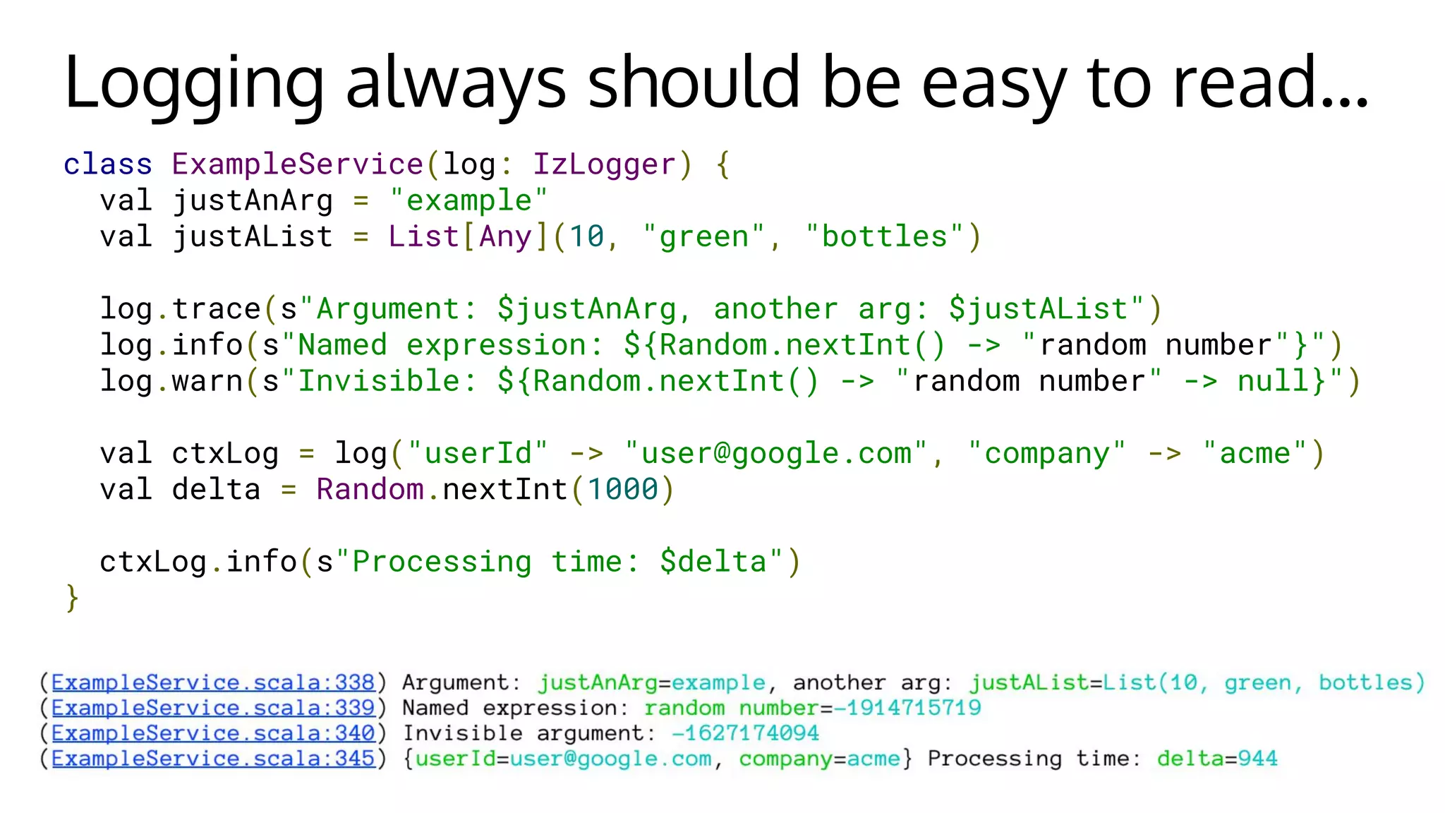 Logging always should be easy to read...
class ExampleService(log: IzLogger) {
val justAnArg = "example"
val justAList = List[Any](10, "green", "bottles")
log.trace(s"Argument: $justAnArg, another arg: $justAList")
log.info(s"Named expression: ${Random.nextInt() -> "random number"}")
log.warn(s"Invisible: ${Random.nextInt() -> "random number" -> null}")
val ctxLog = log("userId" -> "user@google.com", "company" -> "acme")
val delta = Random.nextInt(1000)
ctxLog.info(s"Processing time: $delta")
}
 