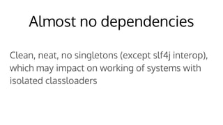 Almost no dependencies
Clean, neat, no singletons (except slf4j interop),
which may impact on working of systems with
isolated classloaders
 