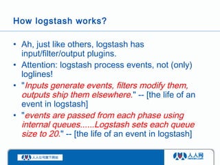 How logstash works?

• Ah, just like others, logstash has
  input/filter/output plugins.
• Attention: logstash process eve...