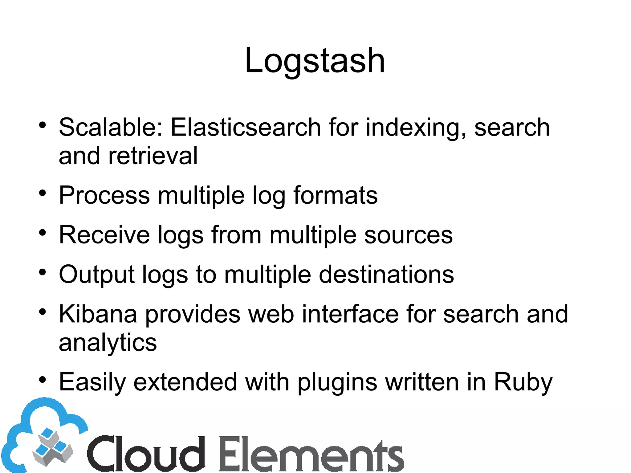 Logstash

Scalable: Elasticsearch for indexing, search
and retrieval

Process multiple log formats

Receive logs from multiple sources

Output logs to multiple destinations

Kibana provides web interface for search and
analytics

Easily extended with plugins written in Ruby
 
