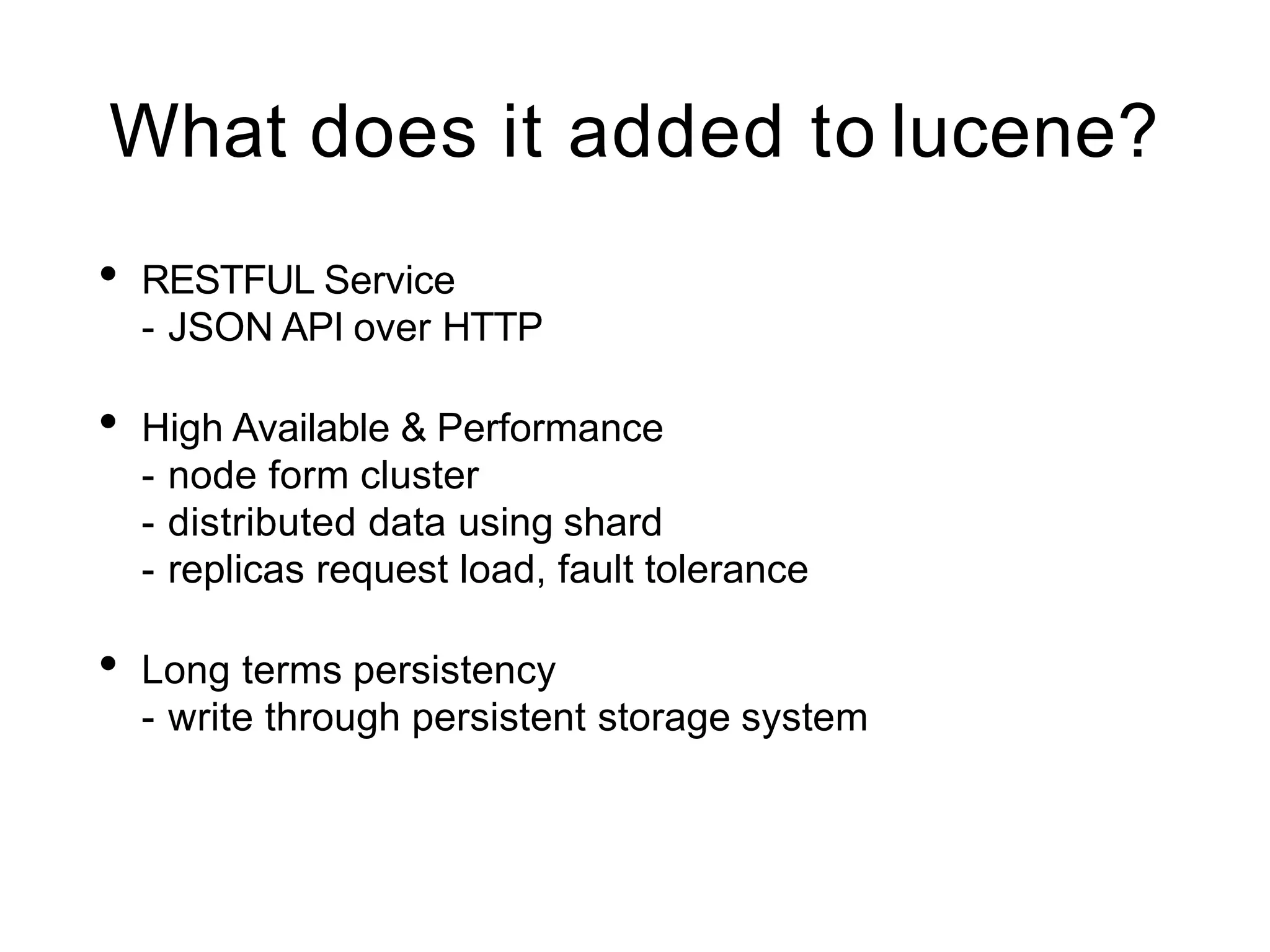 What does it added to lucene?
• RESTFUL Service
- JSON API over HTTP
• High Available & Performance
- node form cluster
- distributed data using shard
- replicas request load, fault tolerance
• Long terms persistency
- write through persistent storage system
 