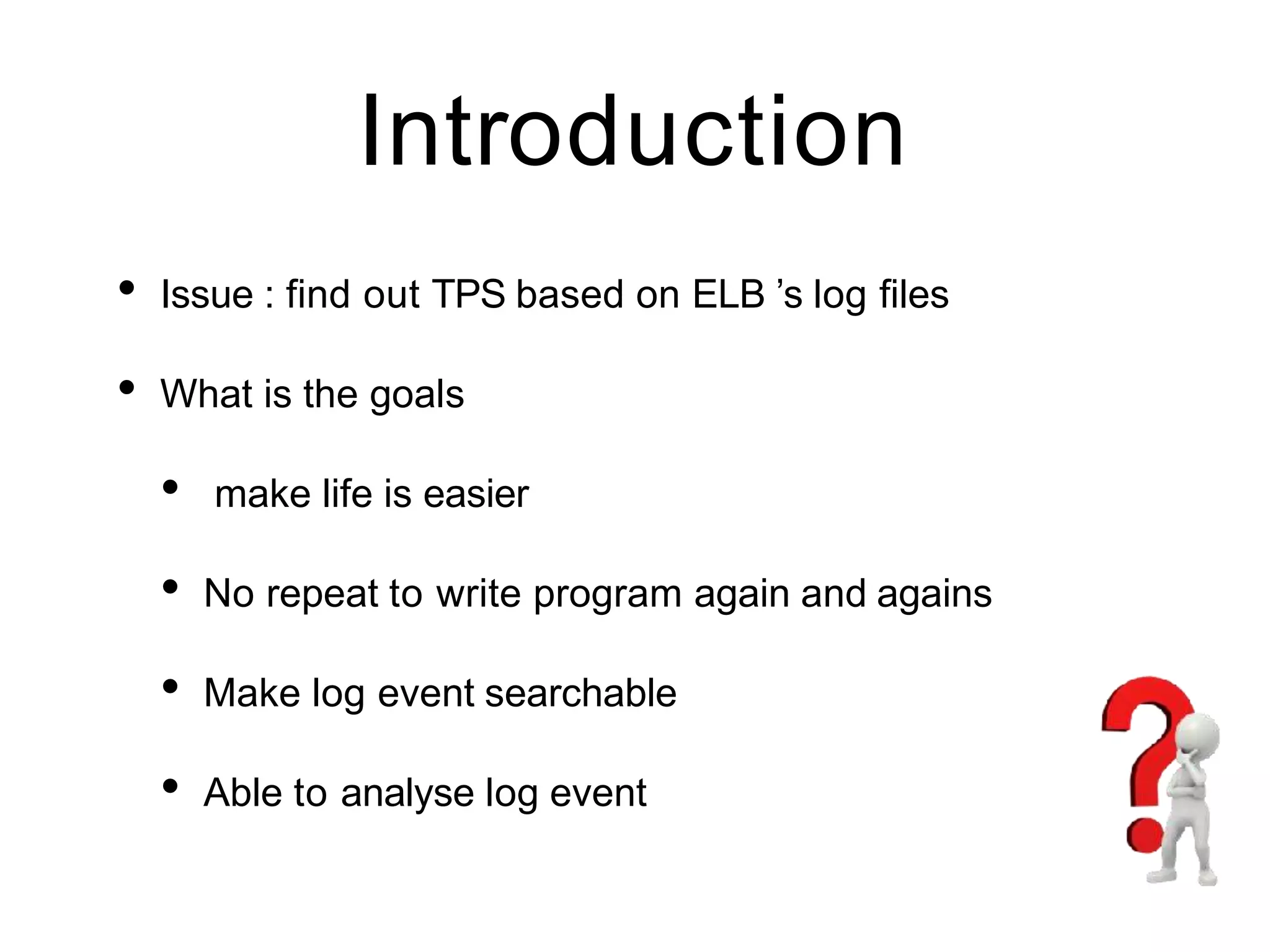 Introduction
• Issue : find out TPS based on ELB ’s log files
• What is the goals
• make life is easier
• No repeat to write program again and agains
• Make log event searchable
• Able to analyse log event
 