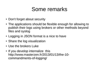 Some remarks
● Don't forget about security
● The applications should be flexible enough for allowing to
publish their logs using brokers or other methods beyond
files and syslog
● Logging in JSON format is a nice to have
● Share the log visualization
● Use the brokers Luke
● If you develop internalize this
http://www.masterzen.fr/2013/01/13/the-10-
commandments-of-logging/
 