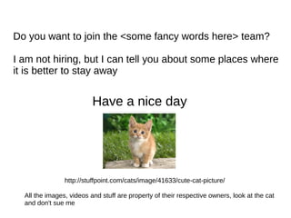 Do you want to join the <some fancy words here> team?
I am not hiring, but I can tell you about some places where
it is better to stay away
Have a nice day
All the images, videos and stuff are property of their respective owners, look at the cat
and don't sue me
http://stuffpoint.com/cats/image/41633/cute-cat-picture/
 