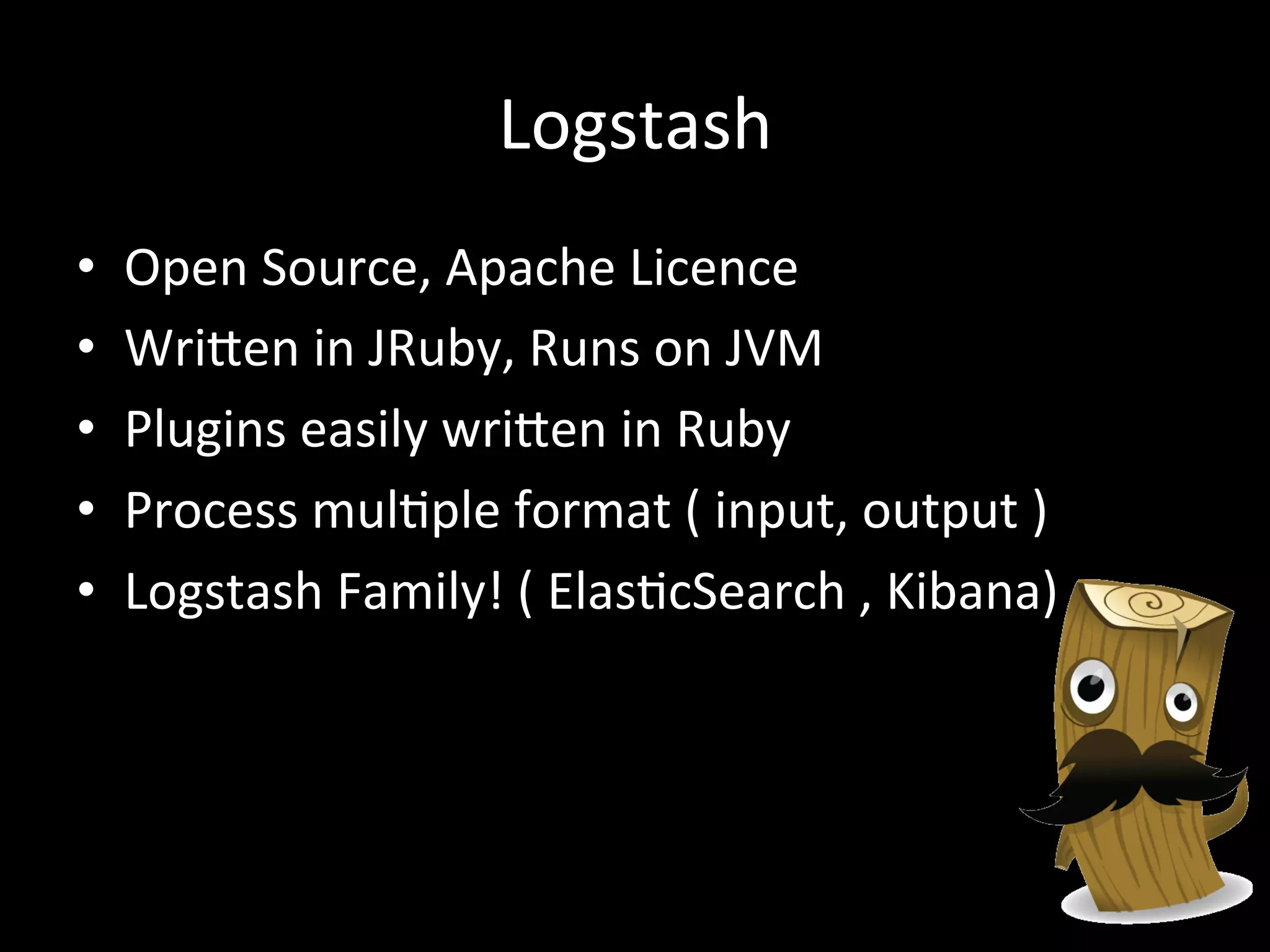 Logstash
•  Open	
  Source,	
  Apache	
  Licence	
  
•  WriRen	
  in	
  JRuby,	
  Runs	
  on	
  JVM	
  
•  Plugins	
  easily	
  wriRen	
  in	
  Ruby	
  
•  Process	
  mul4ple	
  format	
  (	
  input,	
  output	
  )	
  
•  Logstash	
  Family!	
  (	
  Elas4cSearch	
  ,	
  Kibana)	
  
 