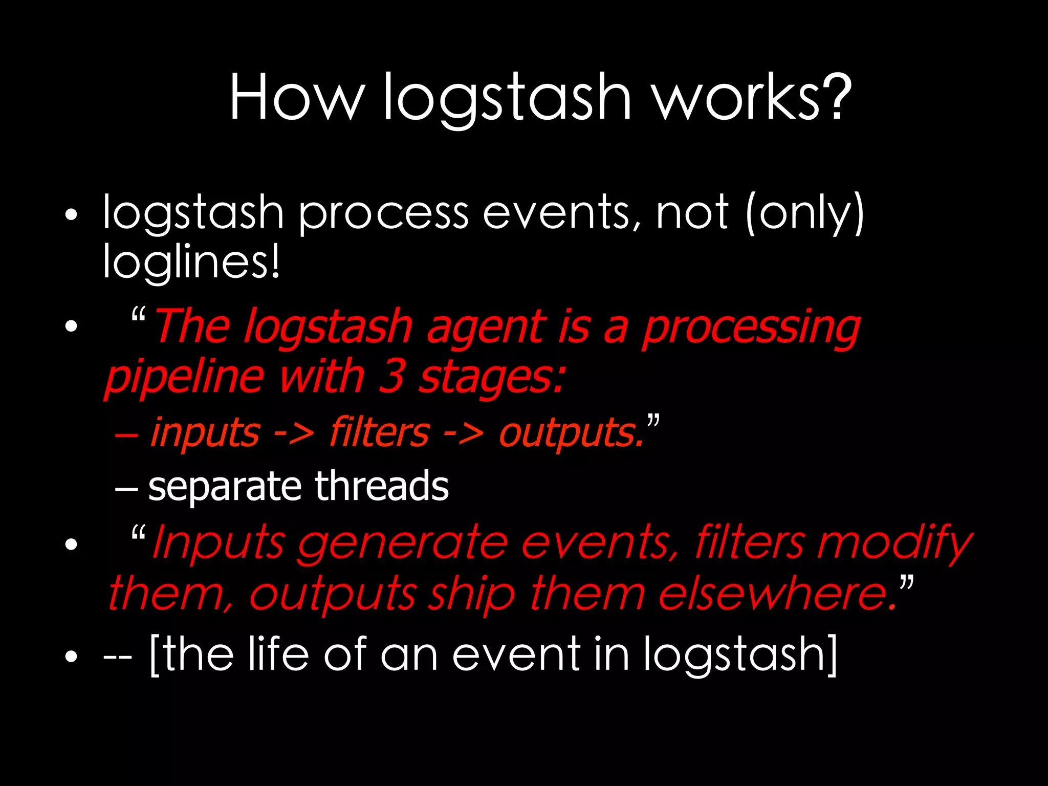 How logstash works?
•  logstash process events, not (only)
loglines!
•  “The logstash agent is a processing
pipeline with 3 stages:
– inputs -> filters -> outputs.”
– separate threads
•  “Inputs generate events, filters modify
them, outputs ship them elsewhere.”
•  -- [the life of an event in logstash]	

 