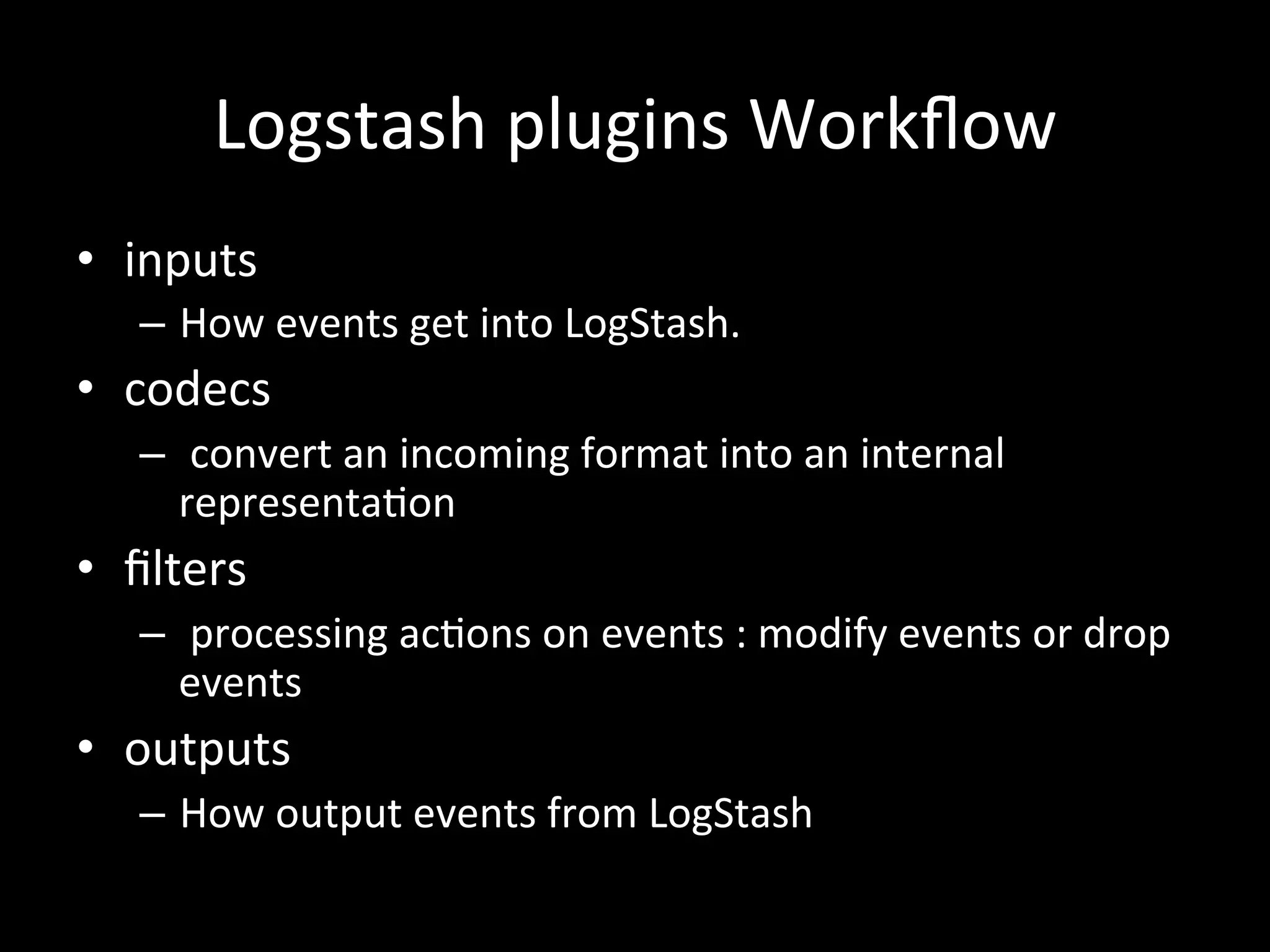 Logstash	
  plugins	
  Workﬂow 	
  
•  inputs	
  
–  How	
  events	
  get	
  into	
  LogStash.	
  
•  codecs	
  	
  
–  	
  convert	
  an	
  incoming	
  format	
  into	
  an	
  internal	
  	
  
representa4on	
  
•  ﬁlters	
  
–  	
  processing	
  ac4ons	
  on	
  events	
  :	
  modify	
  events	
  or	
  drop	
  
events	
  
•  outputs	
  
–  How	
  output	
  events	
  from	
  LogStash
 