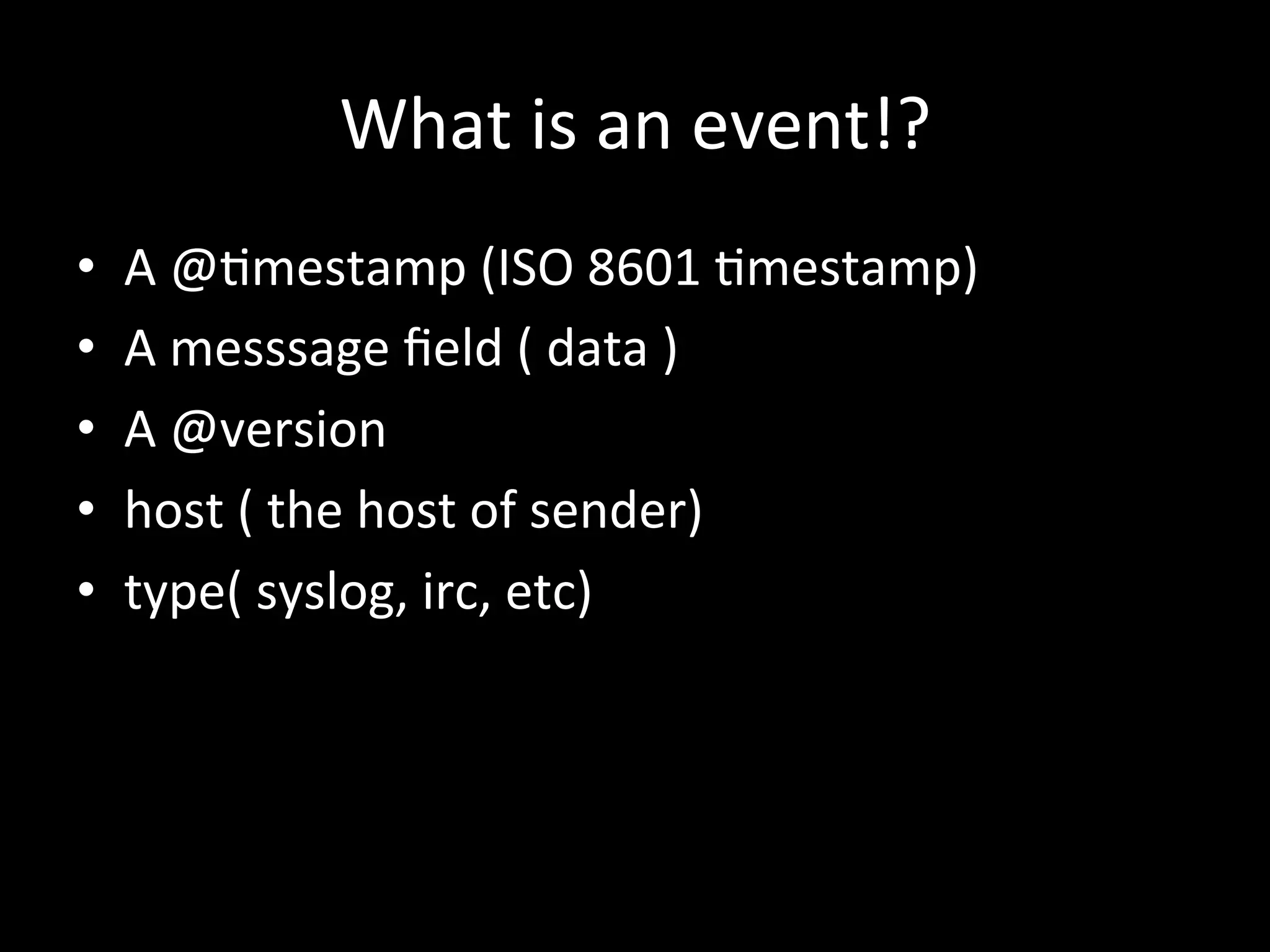 What	
  is	
  an	
  event!?
•  A	
  @4mestamp	
  (ISO	
  8601	
  4mestamp)	
  
•  A	
  messsage	
  ﬁeld	
  (	
  data	
  )	
  
•  A	
  @version	
  
•  host	
  (	
  the	
  host	
  of	
  sender)	
  
•  type(	
  syslog,	
  irc,	
  etc)	
  
 