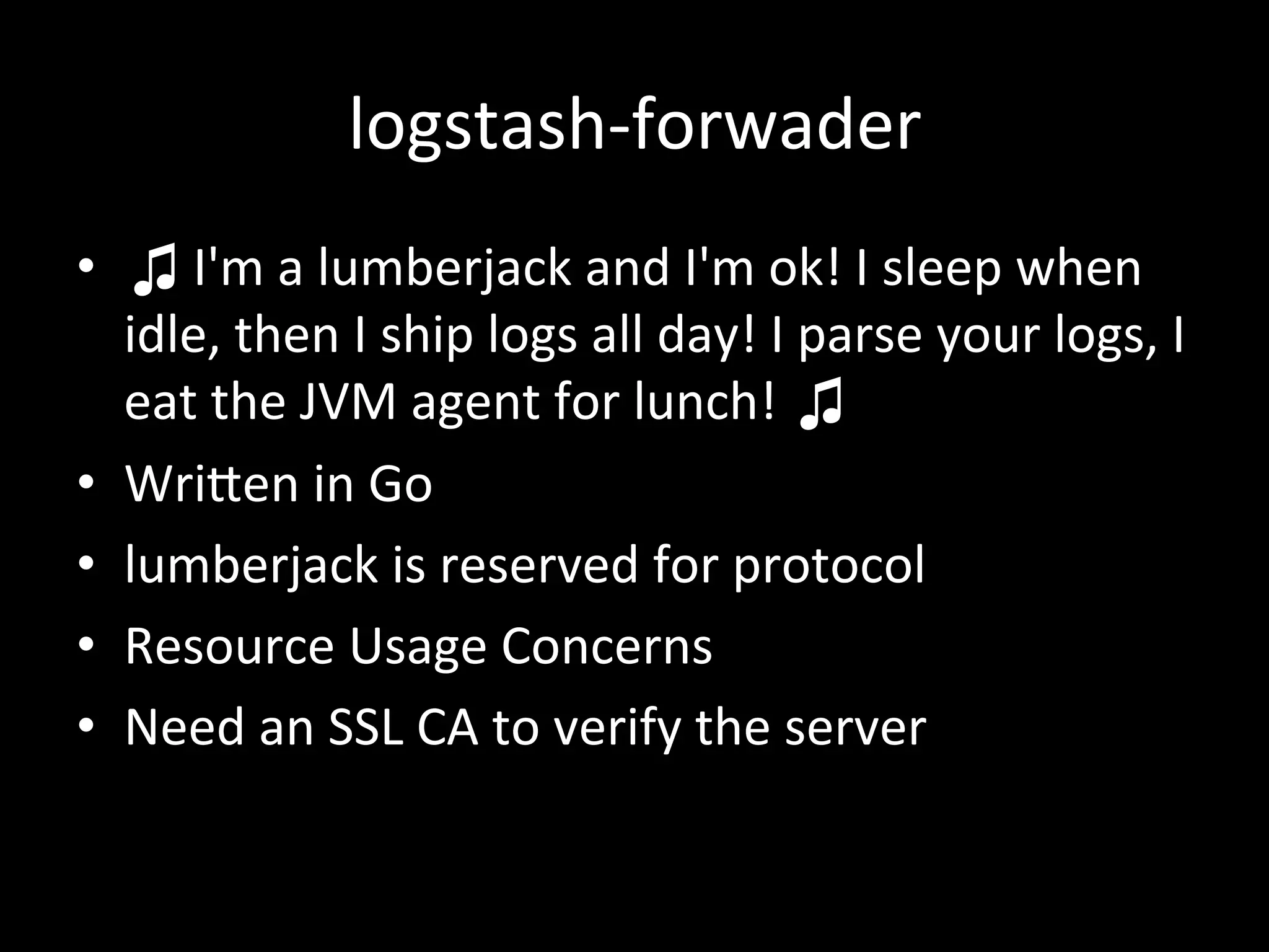 logstash-­‐forwader
•  ♫	
  I'm	
  a	
  lumberjack	
  and	
  I'm	
  ok!	
  I	
  sleep	
  when	
  
idle,	
  then	
  I	
  ship	
  logs	
  all	
  day!	
  I	
  parse	
  your	
  logs,	
  I	
  
eat	
  the	
  JVM	
  agent	
  for	
  lunch!	
  ♫	
  
•  WriRen	
  in	
  Go	
  
•  lumberjack	
  is	
  reserved	
  for	
  protocol	
  
•  Resource	
  Usage	
  Concerns	
  
•  Need	
  an	
  SSL	
  CA	
  to	
  verify	
  the	
  server	
  
 