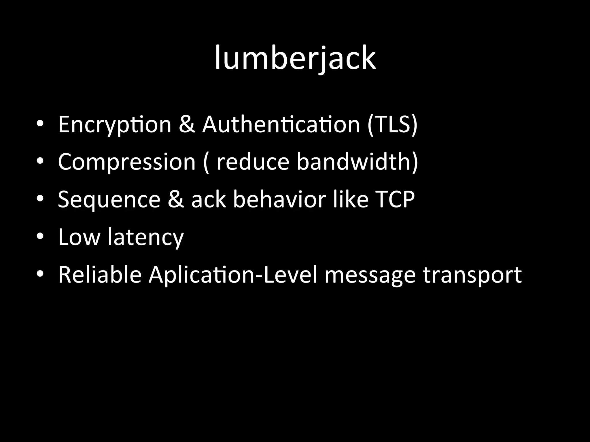 lumberjack
•  Encryp4on	
  &	
  Authen4ca4on	
  (TLS)	
  
•  Compression	
  (	
  reduce	
  bandwidth)	
  
•  Sequence	
  &	
  ack	
  behavior	
  like	
  TCP	
  
•  Low	
  latency	
  
•  Reliable	
  Aplica4on-­‐Level	
  message	
  transport
 