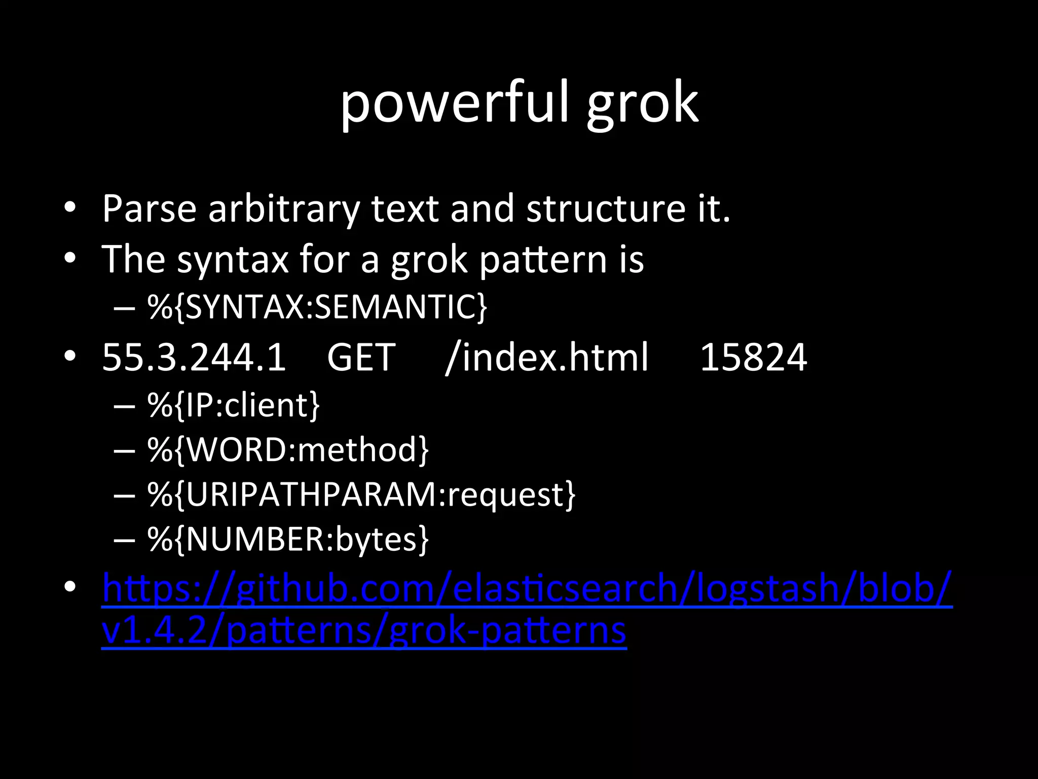 powerful	
  grok
•  Parse	
  arbitrary	
  text	
  and	
  structure	
  it.	
  
•  The	
  syntax	
  for	
  a	
  grok	
  paRern	
  is	
   	
  	
  
–  %{SYNTAX:SEMANTIC}	
  
•  55.3.244.1	
  	
  	
  	
  GET	
  	
  	
  	
  	
  /index.html	
  	
  	
  	
  	
  15824	
  
–  %{IP:client}	
  	
  
–  %{WORD:method}	
  	
  
–  %{URIPATHPARAM:request}	
  	
  
–  %{NUMBER:bytes}	
  
•  hRps://github.com/elas4csearch/logstash/blob/
v1.4.2/paRerns/grok-­‐paRerns	
  
 