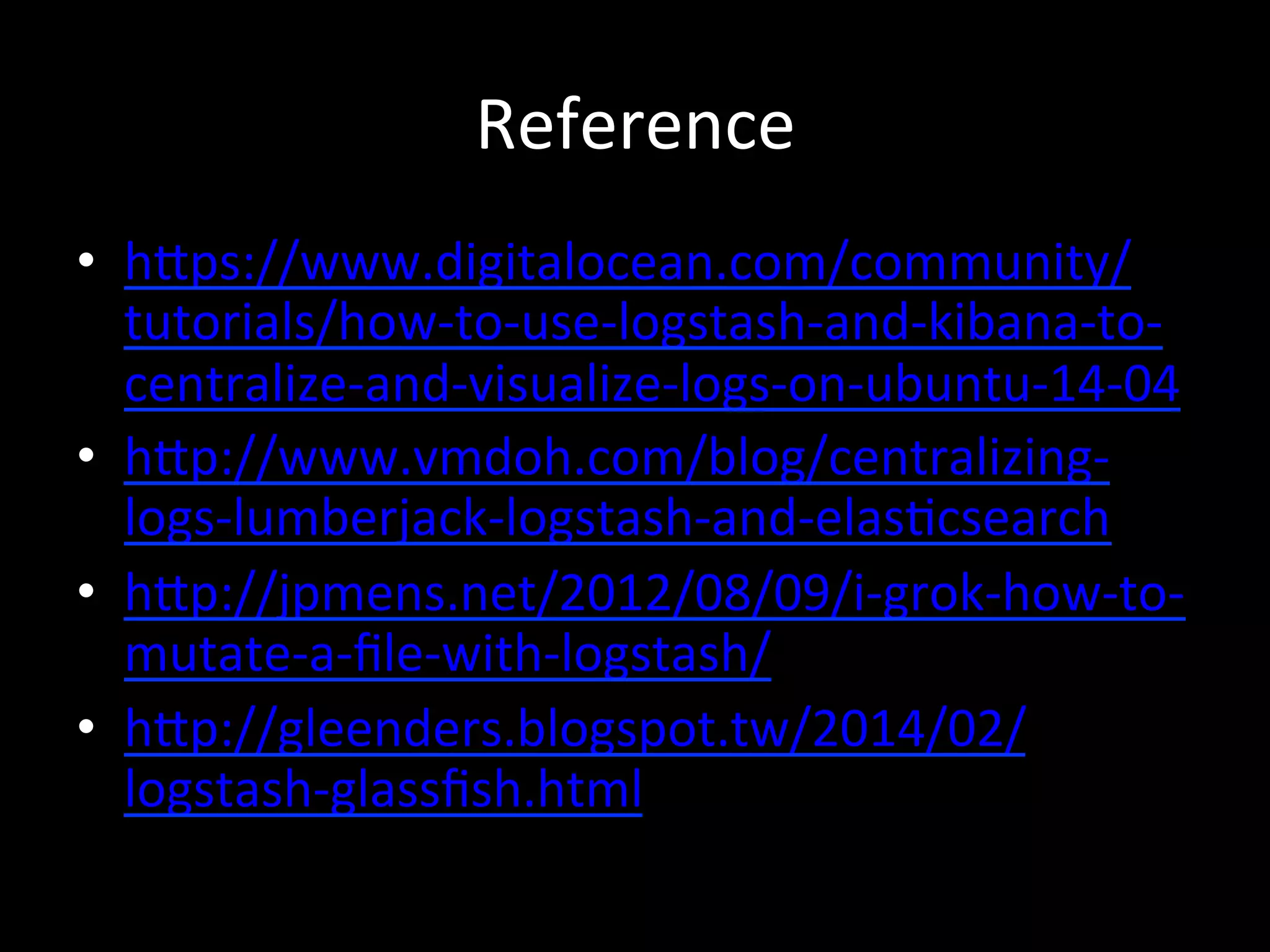 Reference
•  hRps://www.digitalocean.com/community/
tutorials/how-­‐to-­‐use-­‐logstash-­‐and-­‐kibana-­‐to-­‐
centralize-­‐and-­‐visualize-­‐logs-­‐on-­‐ubuntu-­‐14-­‐04	
  
•  hRp://www.vmdoh.com/blog/centralizing-­‐
logs-­‐lumberjack-­‐logstash-­‐and-­‐elas4csearch	
  
•  hRp://jpmens.net/2012/08/09/i-­‐grok-­‐how-­‐to-­‐
mutate-­‐a-­‐ﬁle-­‐with-­‐logstash/	
  
•  hRp://gleenders.blogspot.tw/2014/02/
logstash-­‐glassﬁsh.html	
  
 