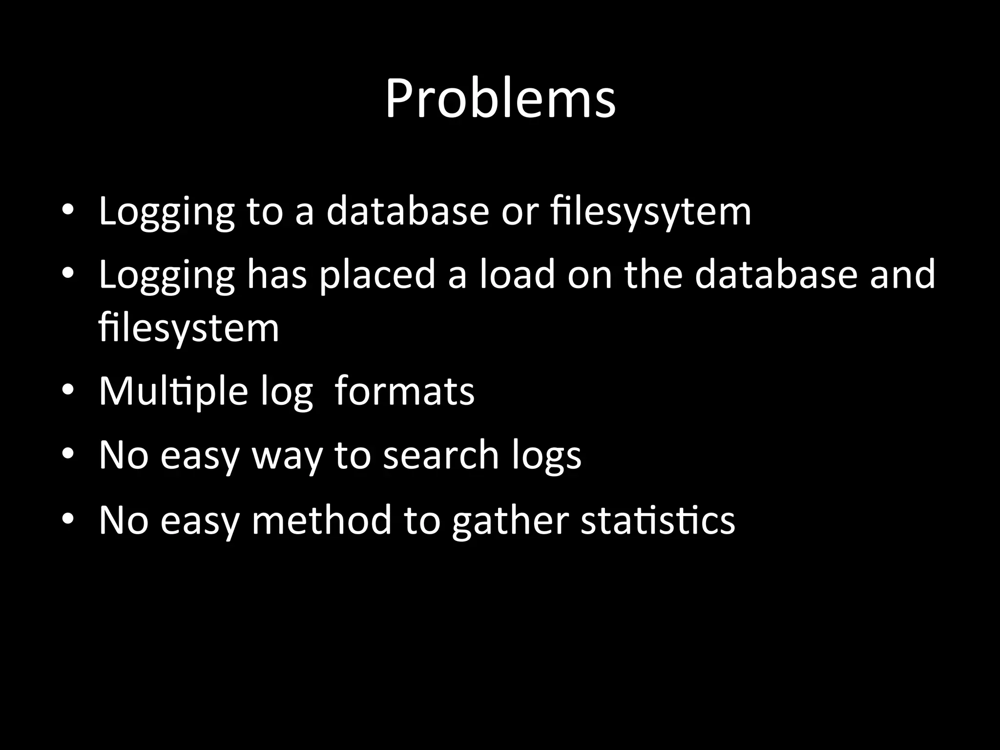 Problems
•  Logging	
  to	
  a	
  database	
  or	
  ﬁlesysytem	
  
•  Logging	
  has	
  placed	
  a	
  load	
  on	
  the	
  database	
  and	
  
ﬁlesystem	
  
•  Mul4ple	
  log	
  	
  formats	
  
•  No	
  easy	
  way	
  to	
  search	
  logs	
  
•  No	
  easy	
  method	
  to	
  gather	
  sta4s4cs	
  
 