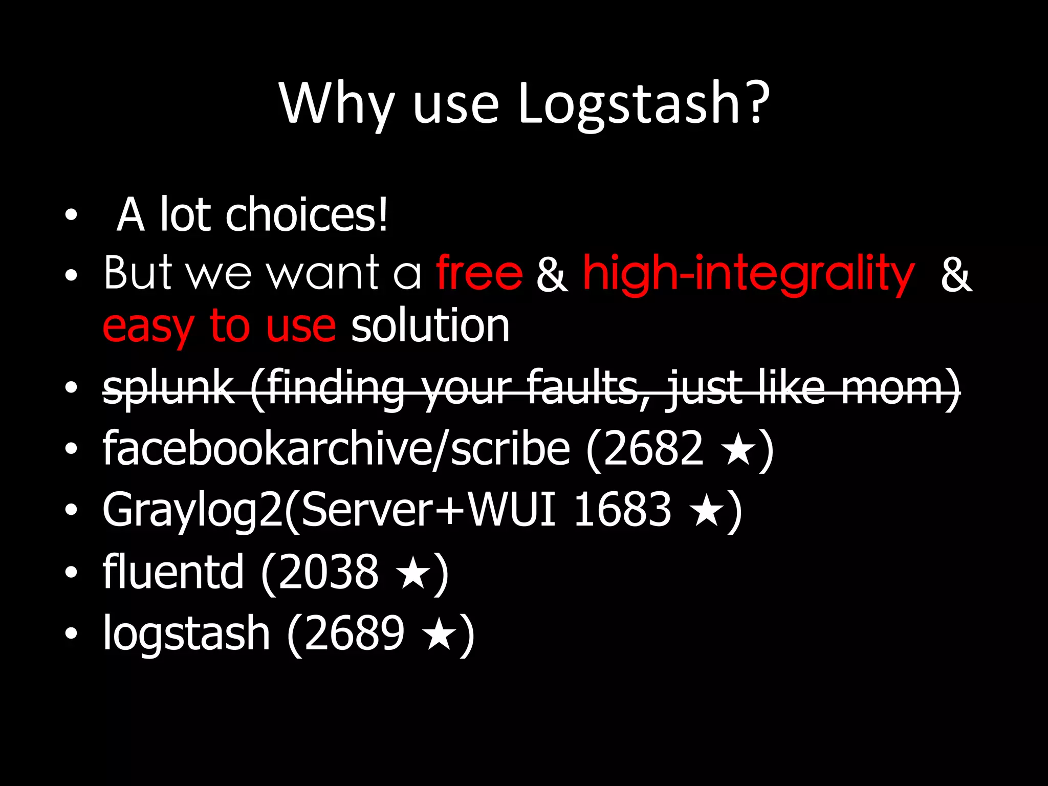 Why	
  use	
  Logstash?
•  A lot choices!	

•  But we want a free & high-integrality &
easy to use solution
•  splunk (finding your faults, just like mom)
•  facebookarchive/scribe (2682 ★)
•  Graylog2(Server+WUI 1683 ★)
•  fluentd (2038 ★)
•  logstash (2689 ★)
 