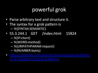 powerful	
  grok
•  Parse	
  arbitrary	
  text	
  and	
  structure	
  it.	
  
•  The	
  syntax	
  for	
  a	
  grok	
  paRe...