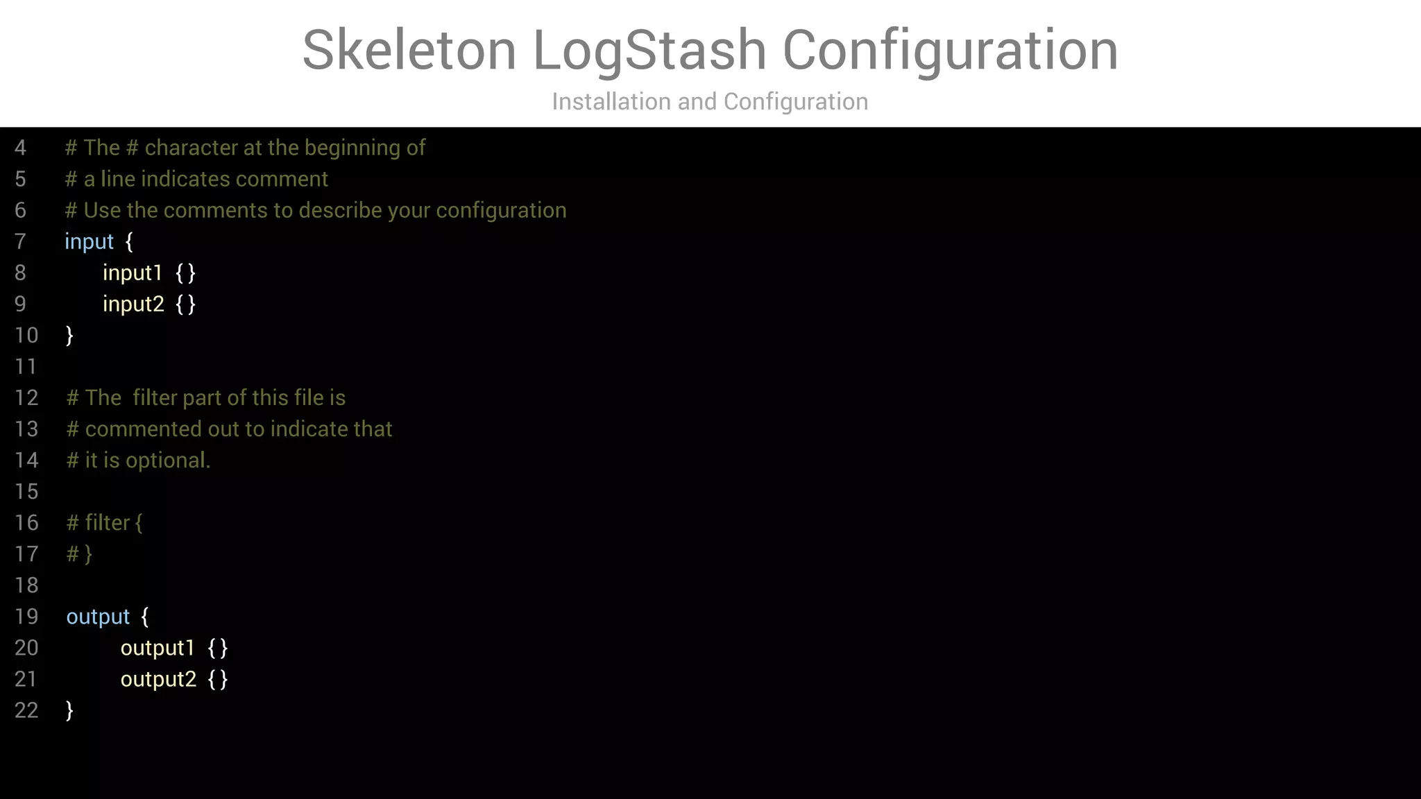 Skeleton LogStash Configuration
Installation and Configuration
4 # The # character at the beginning of
5 # a line indicates comment
6 # Use the comments to describe your configuration
7 input {
8 input1 { }
9 input2 { }
10 }
11
12 # The filter part of this file is
13 # commented out to indicate that
14 # it is optional.
15
16 # filter {
17 # }
18
19 output {
20 output1 { }
21 output2 { }
22 }
 