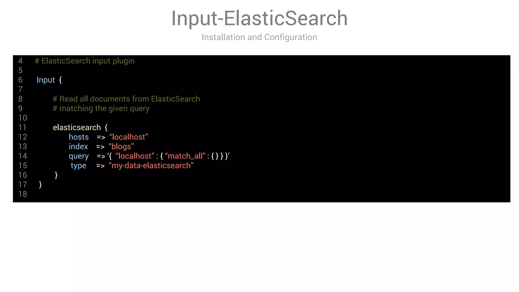 4 # ElasticSearch input plugin
5
6 Input {
7
8 # Read all documents from ElasticSearch
9 # matching the given query
10
11 elasticsearch {
12 hosts => “localhost”
13 index => “blogs”
14 query => ‘{ “localhost” : { “match_all” : { } } }’
15 type => “my-data-elasticsearch”
16 }
17 }
18
Input-ElasticSearch
Installation and Configuration
 