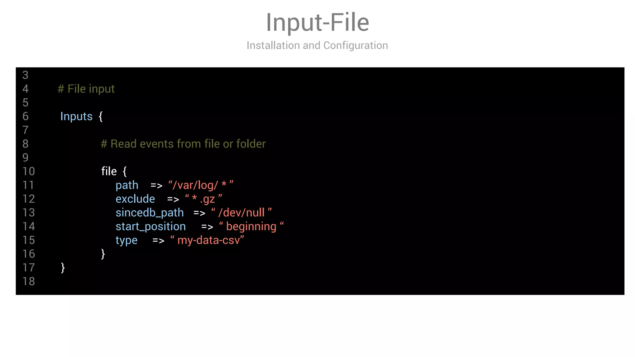 3
4 # File input
5
6 Inputs {
7
8 # Read events from file or folder
9
10 file {
11 path => “/var/log/ * ”
12 exclude => “ * .gz ”
13 sincedb_path => “ /dev/null ”
14 start_position => “ beginning “
15 type => “ my-data-csv”
16 }
17 }
18
Input-File
Installation and Configuration
 