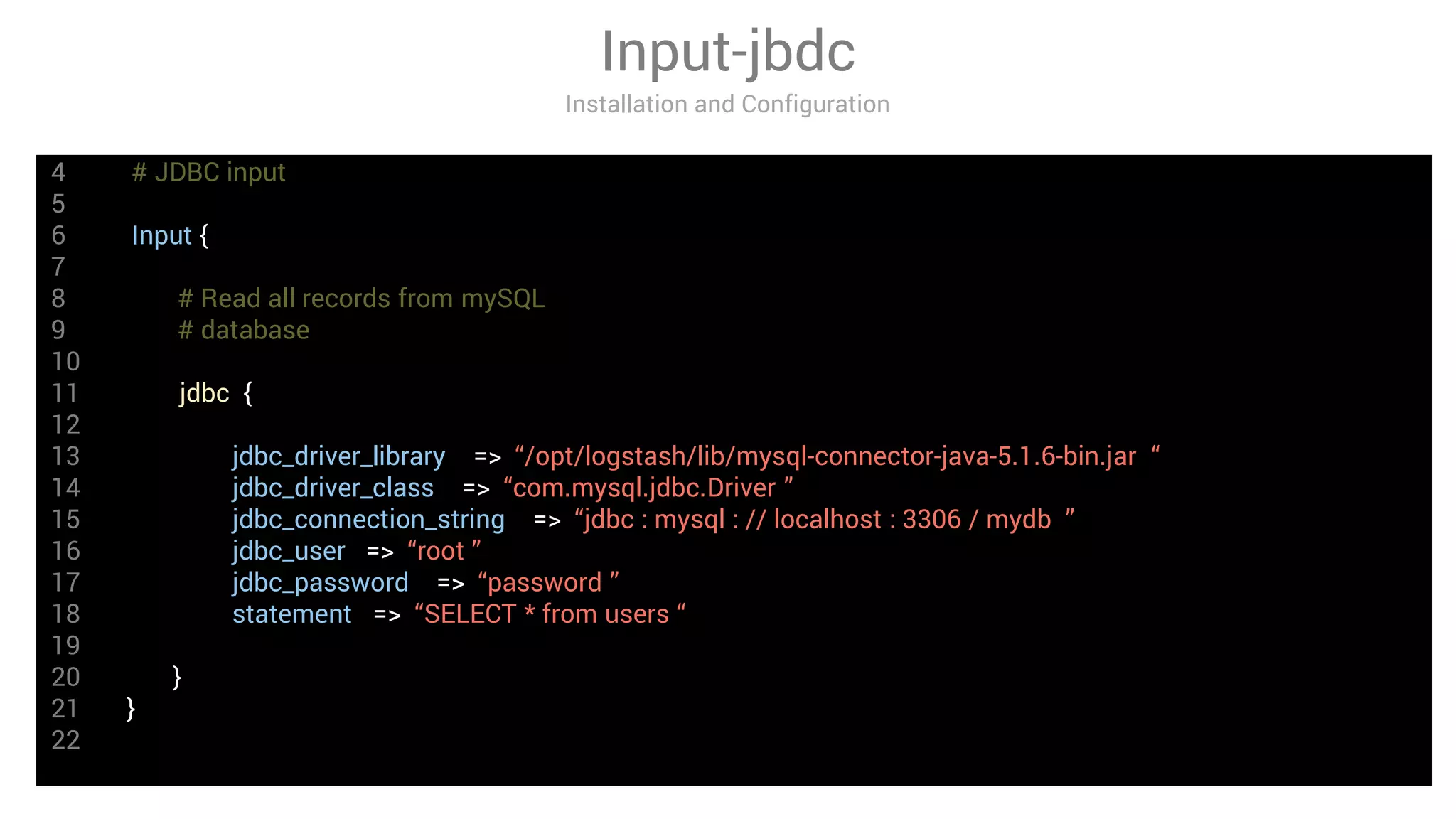 4 # JDBC input
5
6 Input {
7
8 # Read all records from mySQL
9 # database
10
11 jdbc {
12
13 jdbc_driver_library => “/opt/logstash/lib/mysql-connector-java-5.1.6-bin.jar “
14 jdbc_driver_class => “com.mysql.jdbc.Driver ”
15 jdbc_connection_string => “jdbc : mysql : // localhost : 3306 / mydb ”
16 jdbc_user => “root ”
17 jdbc_password => “password ”
18 statement => “SELECT * from users “
19
20 }
21 }
22
Input-jbdc
Installation and Configuration
 