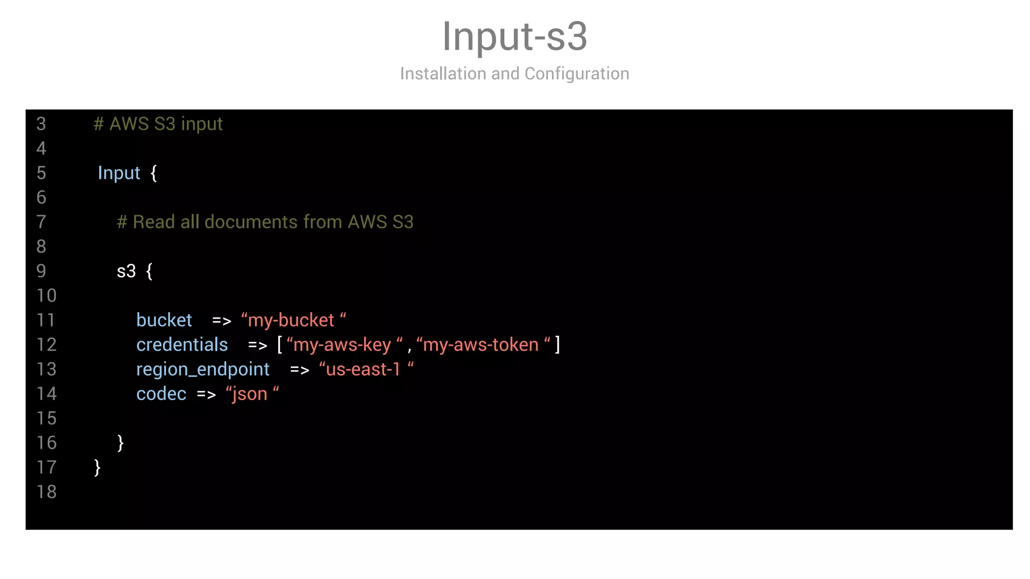 3 # AWS S3 input
4
5 Input {
6
7 # Read all documents from AWS S3
8
9 s3 {
10
11 bucket => “my-bucket “
12 credentials => [ “my-aws-key “ , “my-aws-token “ ]
13 region_endpoint => “us-east-1 “
14 codec => “json “
15
16 }
17 }
18
Input-s3
Installation and Configuration
 