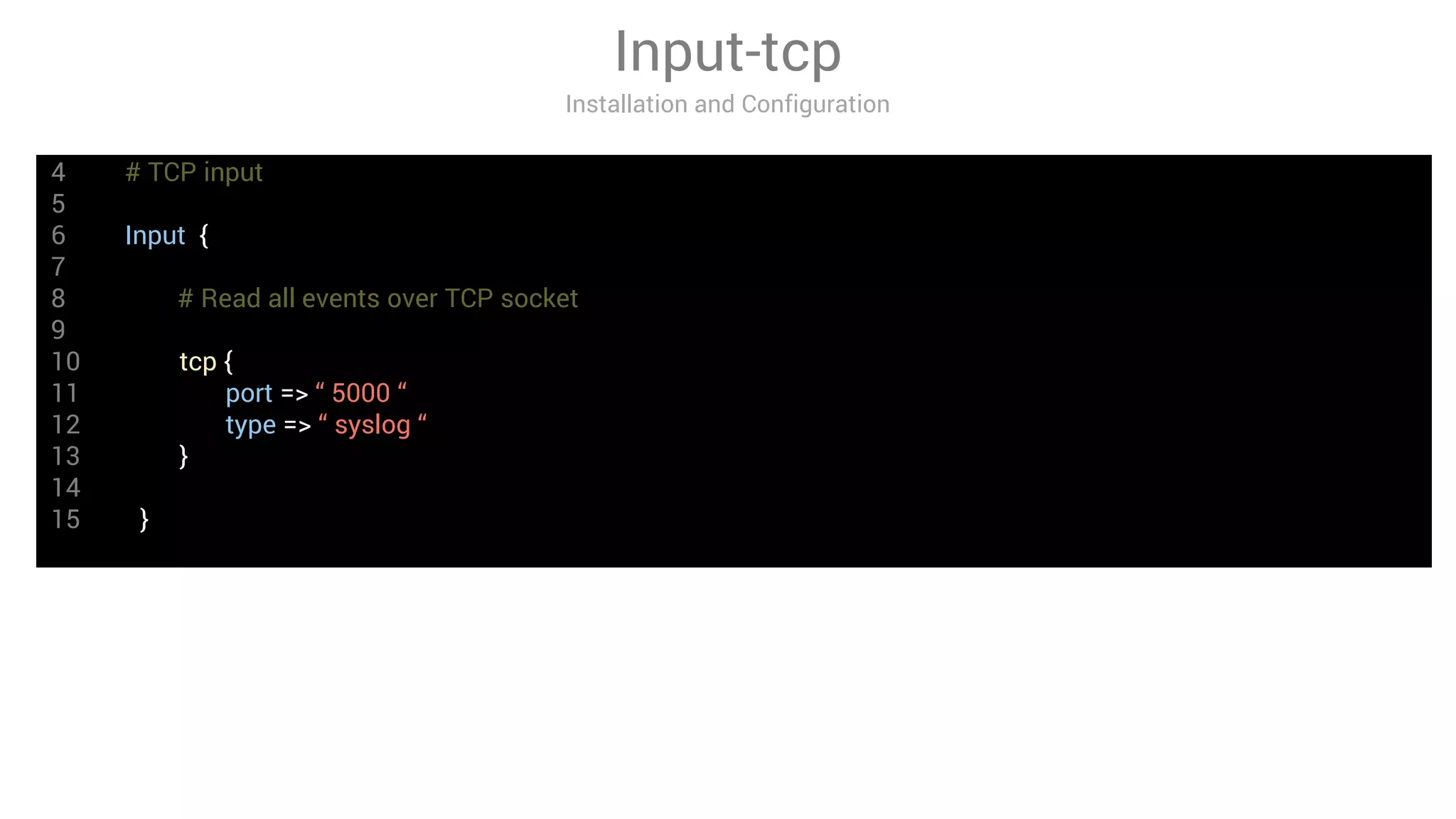 4 # TCP input
5
6 Input {
7
8 # Read all events over TCP socket
9
10 tcp {
11 port => “ 5000 “
12 type => “ syslog “
13 }
14
15 }
Input-tcp
Installation and Configuration
 