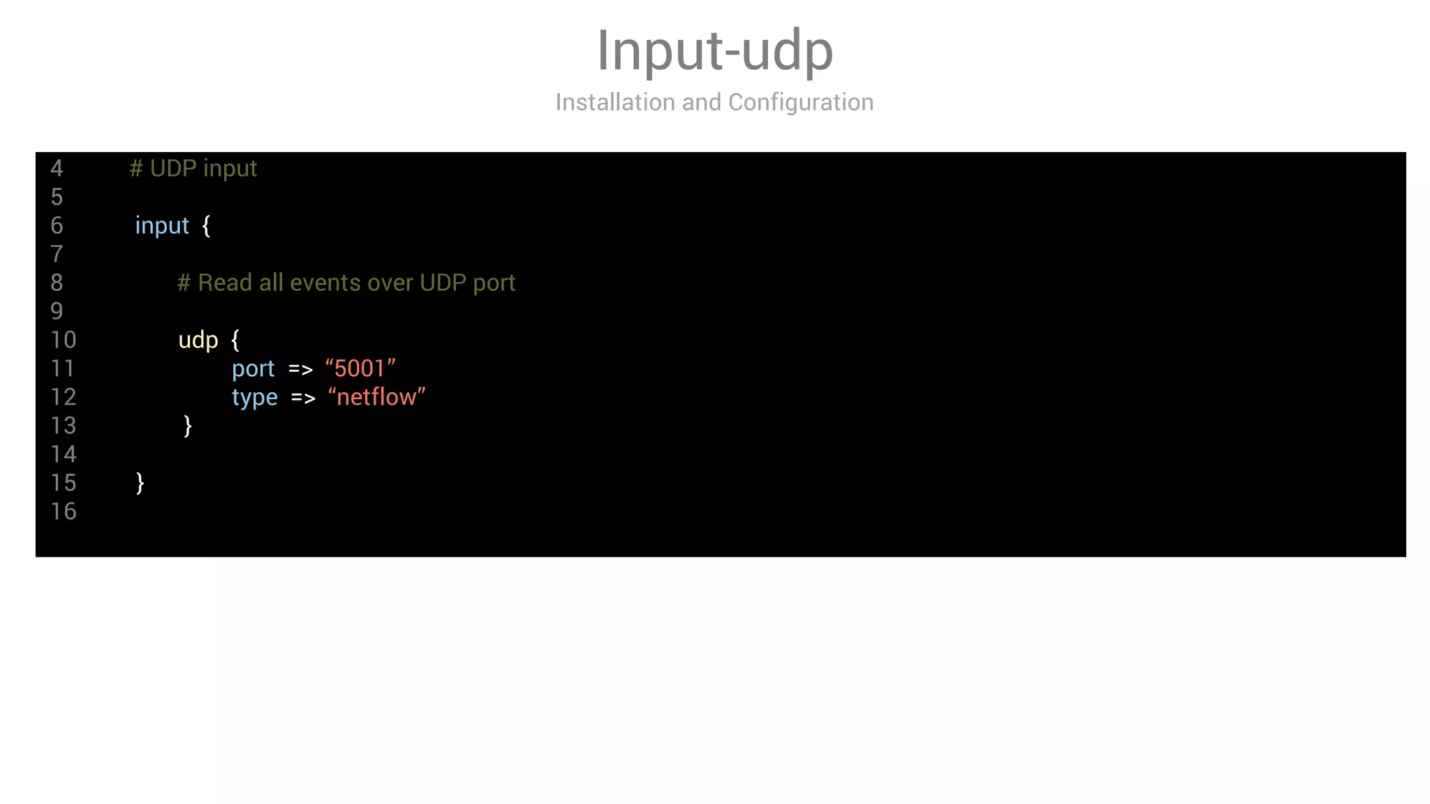 4 # UDP input
5
6 input {
7
8 # Read all events over UDP port
9
10 udp {
11 port => “5001”
12 type => “netflow”
13 }
14
15 }
16
Input-udp
Installation and Configuration
 