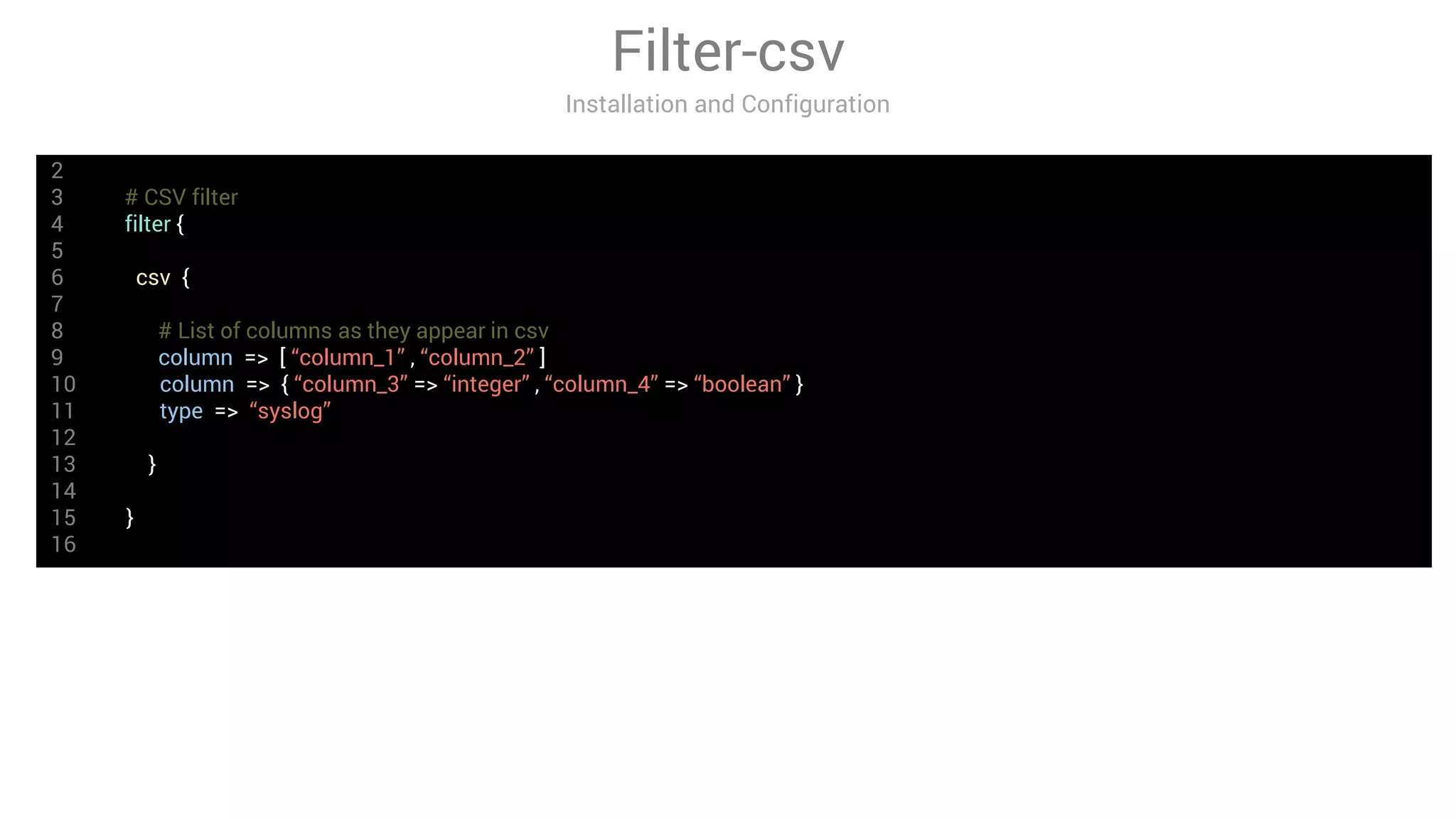 Filter-csv
Installation and Configuration
2
3 # CSV filter
4 filter {
5
6 csv {
7
8 # List of columns as they appear in csv
9 column => [ “column_1” , “column_2” ]
10 column => { “column_3” => “integer” , “column_4” => “boolean” }
11 type => “syslog”
12
13 }
14
15 }
16
 