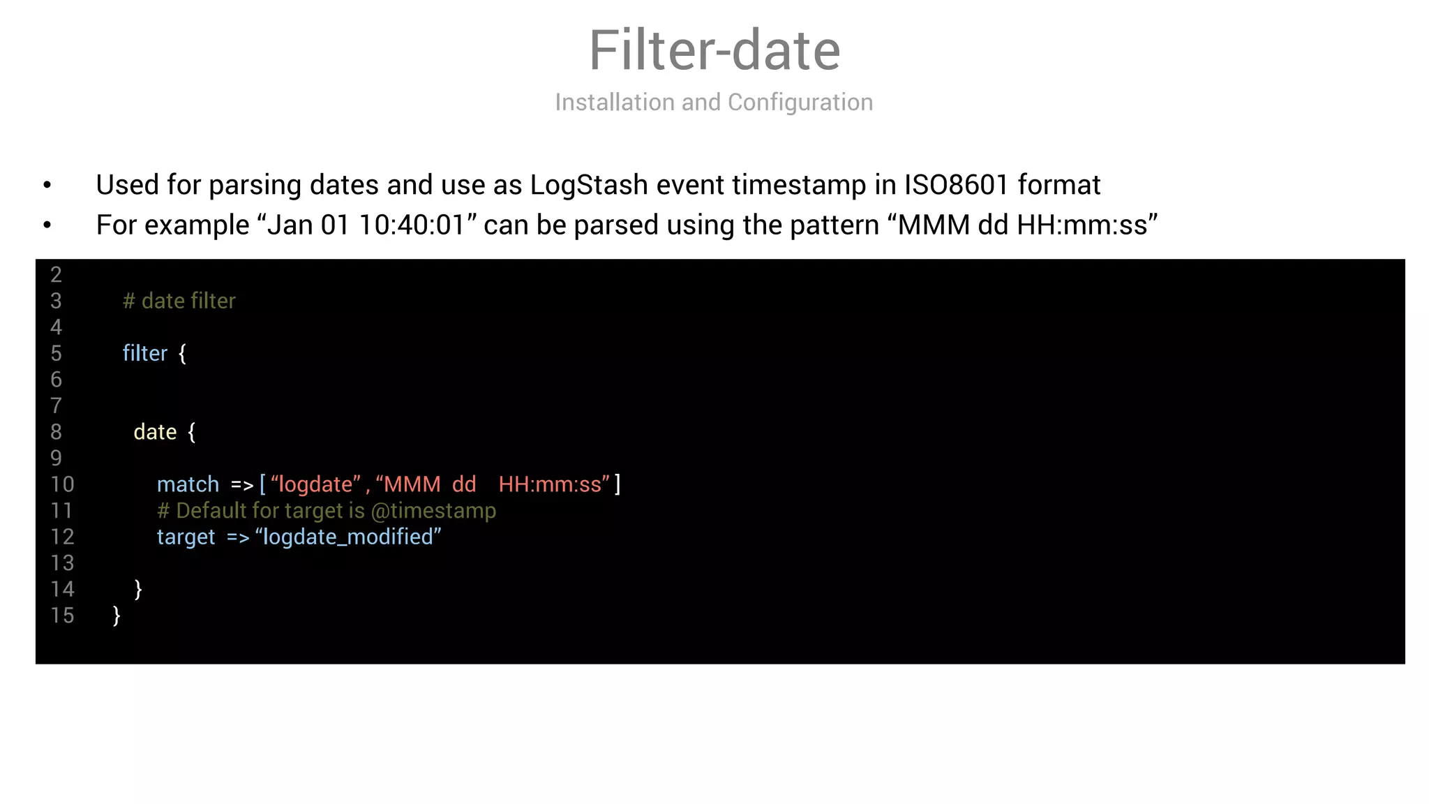 2
3 # date filter
4
5 filter {
6
7
8 date {
9
10 match => [ “logdate” , “MMM dd HH:mm:ss” ]
11 # Default for target is @timestamp
12 target => “logdate_modified”
13
14 }
15 }
Filter-date
Installation and Configuration
• Used for parsing dates and use as LogStash event timestamp in ISO8601 format
• For example “Jan 01 10:40:01” can be parsed using the pattern “MMM dd HH:mm:ss”
 