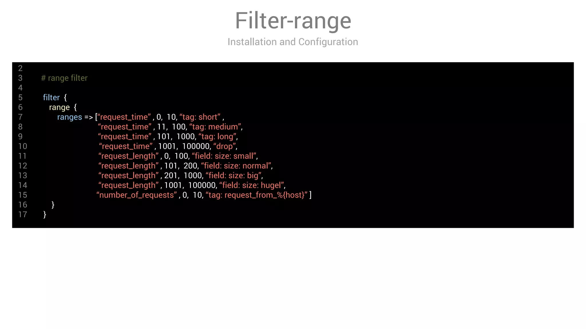 Filter-range
Installation and Configuration
2
3 # range filter
4
5 filter {
6 range {
7 ranges => [“request_time” , 0, 10, “tag: short” ,
8 “request_time” , 11, 100, “tag: medium”,
9 “request_time” , 101, 1000, “tag: long”,
10 “request_time” , 1001, 100000, “drop”,
11 “request_length” , 0, 100, “field: size: small”,
12 “request_length” , 101, 200, “field: size: normal”,
13 “request_length” , 201, 1000, “field: size: big”,
14 “request_length” , 1001, 100000, “field: size: hugel”,
15 “number_of_requests” , 0, 10, “tag: request_from_%{host}” ]
16 }
17 }
 
