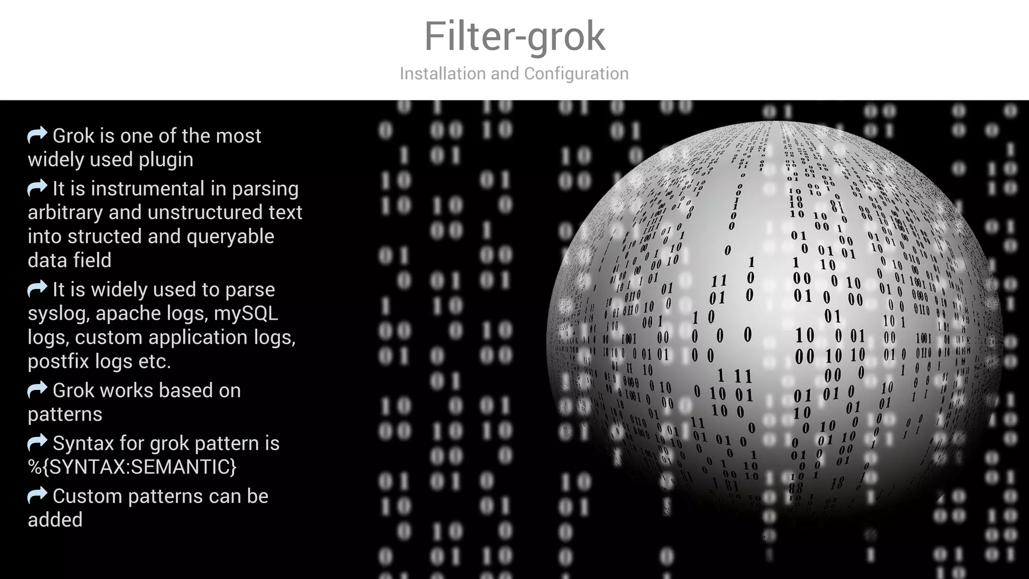 Filter-grok
Installation and Configuration
Grok is one of the most
widely used plugin
It is instrumental in parsing
arbitrary and unstructured text
into structed and queryable
data field
It is widely used to parse
syslog, apache logs, mySQL
logs, custom application logs,
postfix logs etc.
Grok works based on
patterns
Syntax for grok pattern is
%{SYNTAX:SEMANTIC}
Custom patterns can be
added
 