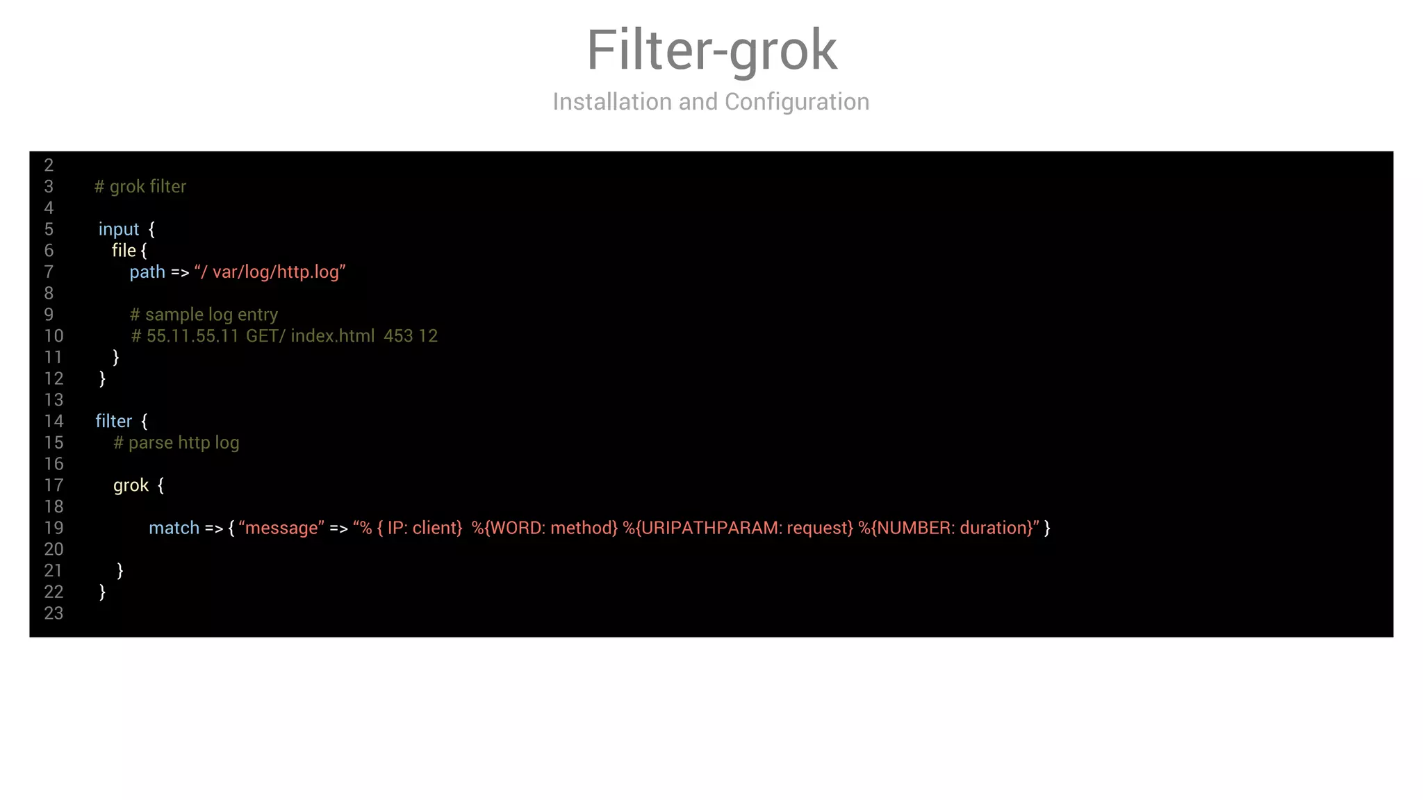 Filter-grok
Installation and Configuration
2
3 # grok filter
4
5 input {
6 file {
7 path => “/ var/log/http.log”
8
9 # sample log entry
10 # 55.11.55.11 GET/ index.html 453 12
11 }
12 }
13
14 filter {
15 # parse http log
16
17 grok {
18
19 match => { “message” => “% { IP: client} %{WORD: method} %{URIPATHPARAM: request} %{NUMBER: duration}” }
20
21 }
22 }
23
 