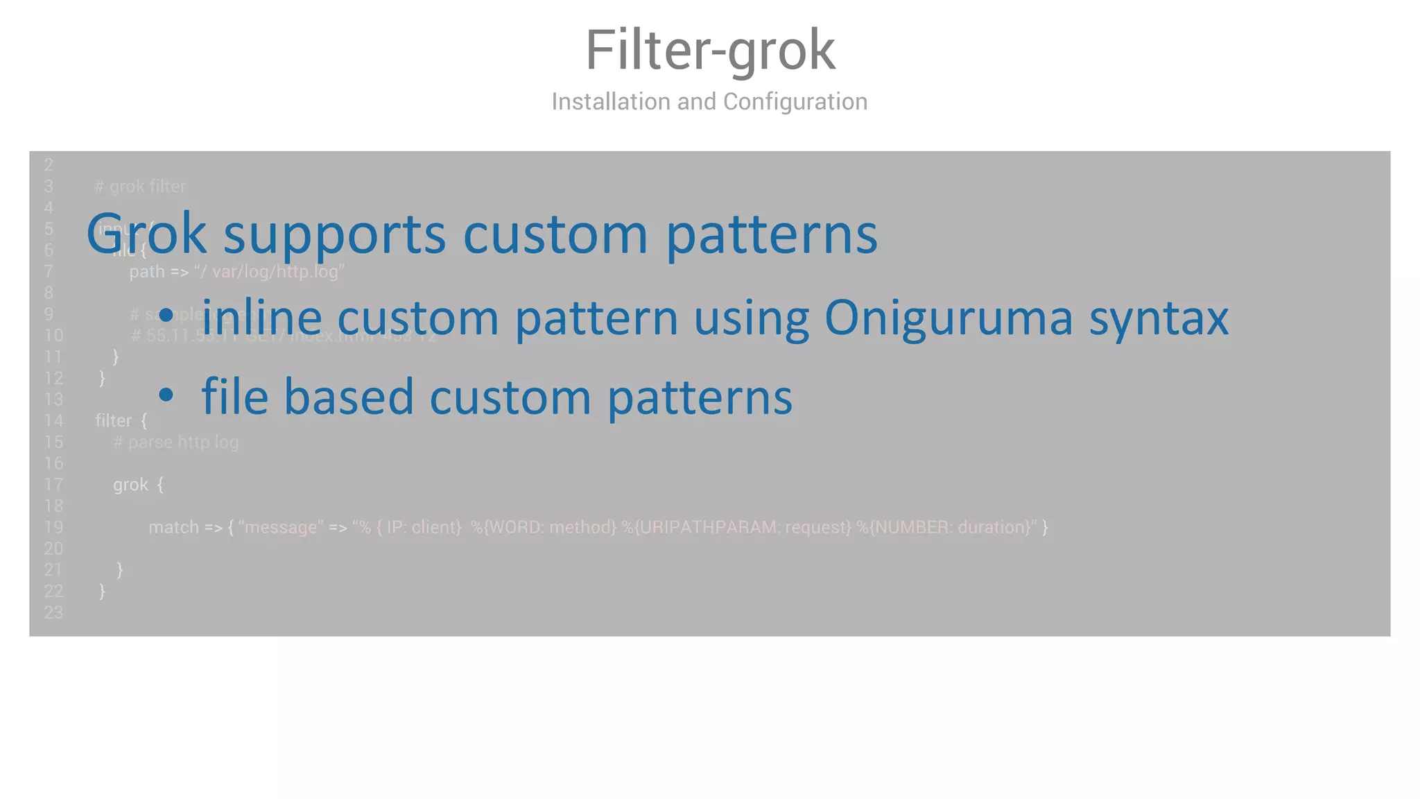 Filter-grok
Installation and Configuration
2
3 # grok filter
4
5 input {
6 file {
7 path => “/ var/log/http.log”
8
9 # sample log entry
10 # 55.11.55.11 GET/ index.html 453 12
11 }
12 }
13
14 filter {
15 # parse http log
16
17 grok {
18
19 match => { “message” => “% { IP: client} %{WORD: method} %{URIPATHPARAM: request} %{NUMBER: duration}” }
20
21 }
22 }
23
Grok supports custom patterns
• inline custom pattern using Oniguruma syntax
• file based custom patterns
 