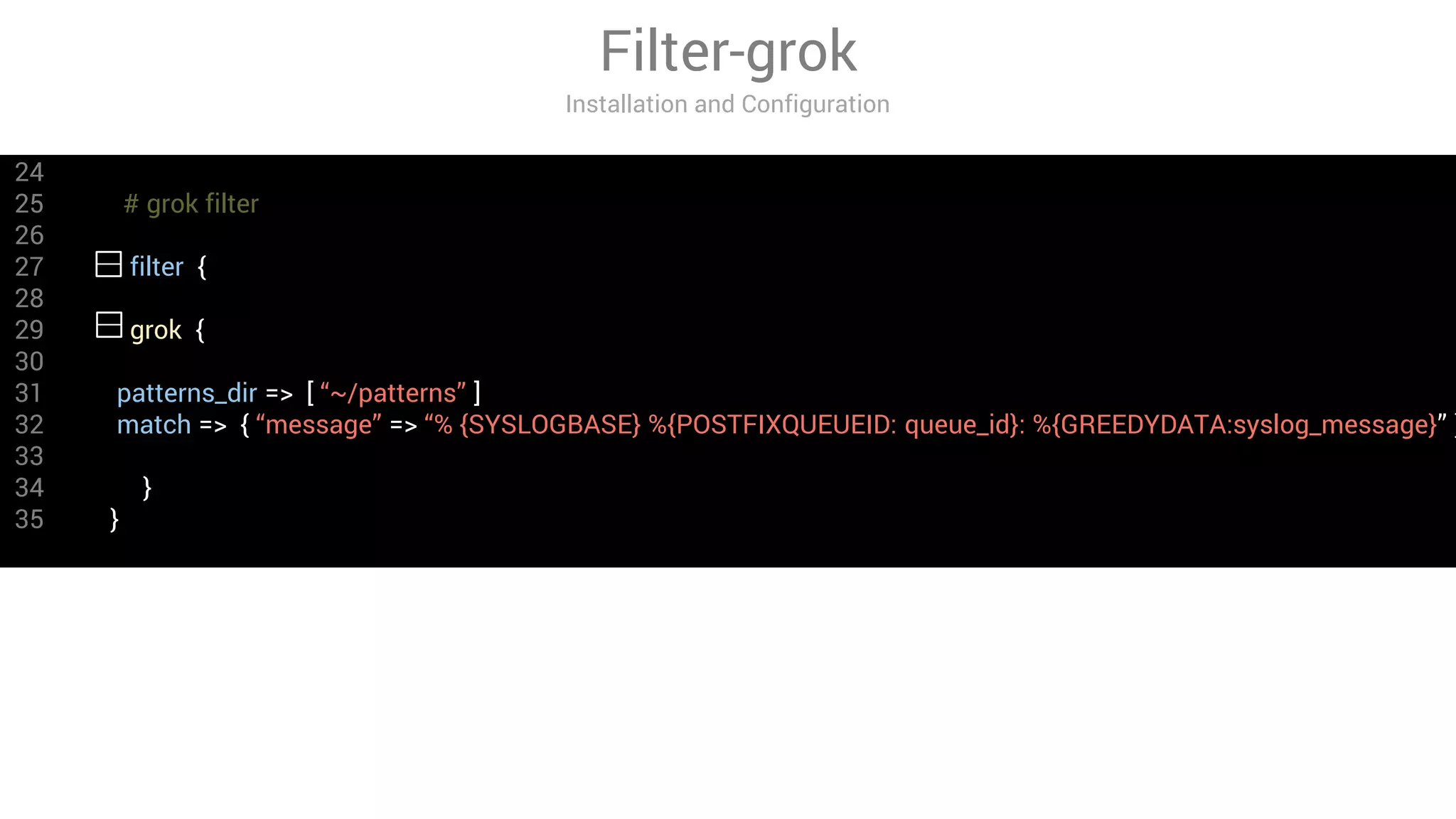24
25 # grok filter
26
27 filter {
28
29 grok {
30
31 patterns_dir => [ “~/patterns” ]
32 match => { “message” => “% {SYSLOGBASE} %{POSTFIXQUEUEID: queue_id}: %{GREEDYDATA:syslog_message}” }
33
34 }
35 }
Filter-grok
Installation and Configuration
 