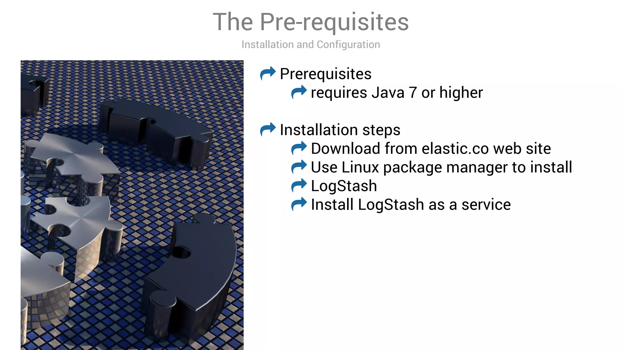 The Pre-requisites
Installation and Configuration
Prerequisites
requires Java 7 or higher
Installation steps
Download from elastic.co web site
Use Linux package manager to install
LogStash
Install LogStash as a service
 