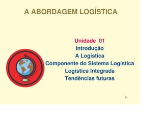 A ABORDAGEM LOGÍSTICA



             Unidade 01
             Introdução
             A Logística
    Componente do Sistema Logística
         Logística Integrada
         Tendências futuras


                               11
 