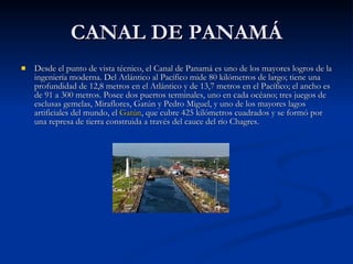 CANAL DE PANAMÁ Desde el punto de vista técnico, el Canal de Panamá es uno de los mayores logros de la ingeniería moderna. Del Atlántico al Pacífico mide 80 kilómetros de largo; tiene una profundidad de 12,8 metros en el Atlántico y de 13,7 metros en el Pacífico; el ancho es de 91 a 300 metros. Posee dos puertos terminales, uno en cada océano; tres juegos de esclusas gemelas, Miraflores, Gatún y Pedro Miguel, y uno de los mayores lagos artificiales del mundo, el  Gatún , que cubre 425 kilómetros cuadrados y se formó por una represa de tierra construida a través del cauce del río Chagres.  