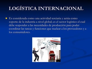 LOGÍSTICA INTERNACIONAL Es considerada como una actividad terciaria y actúa como soporte de la industria a nivel global; es el sector logístico el cual debe responder a las necesidades de producción para poder coordinar las tareas y funciones que nuclear a los proveedores y a los consumidores. 