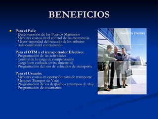 BENEFICIOS Para el País: - Descongestión de los Puertos Marítimos  - Menores costos en el control de las mercancías - Mayor seguridad del recaudo de los tributos  - Autocontrol del contrabando Para el OTM y el transportador Efectivo: - Programación de las actividades - Control de la carga de compensación - Carga bien estibada (evita siniestros) - Programación del uso de vehículos de transporte Para el Usuario: - Menores costos en operación total de transporte  - Menores Tiempos de Viaje - Programación de los despachos y tiempos de viaje - Programación de inventarios 