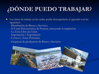 ¿DÓNDE PUEDO TRABAJAR? Las tareas de trabajo en las cuales podrá desempeñarse el egresado son las siguientes:  - Distribución de Bienes y Servicios  - El Canal Interoceánico de Panamá, incluyendo la ampliación  - La Zona Libre de Colón  - Importación y Exportación  - Correos y Áreas Portuarias - Empresas de producción de Bienes y Servicios 