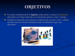 OBJETIVOS La misión fundamental de la  logística  empresarial es colocar los  productos  adecuados, en el lugar adecuado, en el momento preciso y justo a tiempo. También la demanda en las mejores condiciones de servicio, coste y calidad, moviliza tanto los recursos humanos como los financieros que sean adecuados. 
